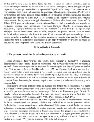 crédito internacional. Daí as fortes tentações protecionistas: no âmbito industrial, para os
países novos que voltam a se deparar com a concorrência européia; no âmbito agrícola, para
os países europeus que reconstituem seu potencial. O período do pós-guerra é um momento de
reorientações comerciais e de aumento das proteções alfandegárias. Se os anos 1930 vêem o
surgimento de um mundo pouco a pouco protegido por sistemas de taxas e cotas, não podemos
esquecer que durante os anos 1920 já se assistira a um autêntico aumento dos reflexos
protecionistas. Enfim, a saturação agrícola não deixa dúvidas: depois dos anos “dourados” de
1914 a 1920, para os países que escapam do conflito mundial, a ampliação das superfícies
cultivadas coexiste com importantes progressos técnicos. Quando a demanda não é
equivalente, os preços baixam e os estoques se acumulam. É o caso do trigo e do açúcar, cuja
produção cresce muito entre 1926 e 1930, enquanto os preços baixam. Fala-se numa
verdadeira depressão agrícola durante os anos 1920, resultante de uma acentuada queda dos
preços agrícolas em relação ao dos produtos industriais, o que implica grandes dificuldades
financeiras para os camponeses endividados e um empobrecimento progressivo de todos os
produtores, tanto nos países ricos quanto nas nações periféricas.
II. Da deflação à depressão
1. Um processo cumulativo de baixa dos preços e da atividade
Essas evoluções desfavoráveis não devem fazer esquecer o indiscutível e excitante
dinamismo dos “anos loucos”. Falar em boom entre 1925 e 1929 seria excessivo; no entanto, a
expansão é marcante em quase todos os países do mundo capitalista. Houve algumas recessões
(em 1926, na Alemanha e na Grã-Bretanha; em 1927, nos Estados Unidos), mas estas logo
foram reabsorvidas. O caso americano é representativo de uma nova era; a produção anual de
automóveis passa de 1,9 milhão de veículos em 1919 para 5,6 milhões em 1929, e a expansão
do petróleo, da borracha e do rádio é tão intensa quanto. Abertura de novas possibilidades de
consumo, boom da construção: somente a agricultura continua, em todo o mundo, à margem da
prosperidade.
Esse quadro apresenta um pouco mais de nuanças nos demais países industriais. A Bélgica
e a França se beneficiam de um forte crescimento, mas esse não é o caso da Grã-Bretanha,
acometida por uma elevada taxa de desemprego crônico, e da Europa em geral. O resto do
mundo conhece desempenhos bastante desiguais, até mesmo estagnações. A Austrália, por
exemplo, depois de 1927, e o Japão entre 1922 e 1924, depois em 1925-1926.
O que torna a derrocada cíclica de 1929 tão original é o fato de ela acontecer num contexto
de baixa internacional dos preços, iniciada em 1925-1926 na maior parte dos países.
Deflacionista em seus antecedentes, a crise dos anos 1930 é gravemente deflacionista em seu
andamento, se entendemos deflação no sentido amplo de retração dos indicadores nominais de
uma economia: restrições monetárias e financeiras, baixas dos preços e dos rendimentos,
recuo da própria atividade industrial. Apesar das distorções e de alguns patamares globais, a
queda mexe o suficiente com seus contemporâneos para justificar a frase de Schumpeter,
muitas vezes citada: “As pessoas sentiam o chão faltar sob seus pés”.
 
