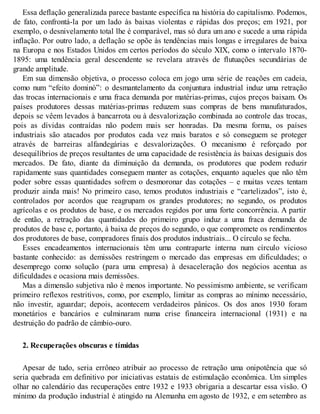 Essa deflação generalizada parece bastante específica na história do capitalismo. Podemos,
de fato, confrontá-la por um lado às baixas violentas e rápidas dos preços; em 1921, por
exemplo, o desnivelamento total lhe é comparável, mas só dura um ano e sucede a uma rápida
inflação. Por outro lado, a deflação se opõe às tendências mais longas e irregulares de baixa
na Europa e nos Estados Unidos em certos períodos do século XIX, como o intervalo 1870-
1895: uma tendência geral descendente se revelara através de flutuações secundárias de
grande amplitude.
Em sua dimensão objetiva, o processo coloca em jogo uma série de reações em cadeia,
como num “efeito dominó”: o desmantelamento da conjuntura industrial induz uma retração
das trocas internacionais e uma fraca demanda por matérias-primas, cujos preços baixam. Os
países produtores dessas matérias-primas reduzem suas compras de bens manufaturados,
depois se vêem levados à bancarrota ou à desvalorização combinada ao controle das trocas,
pois as dívidas contraídas não podem mais ser honradas. Da mesma forma, os países
industriais são atacados por produtos cada vez mais baratos e só conseguem se proteger
através de barreiras alfandegárias e desvalorizações. O mecanismo é reforçado por
desequilíbrios de preços resultantes de uma capacidade de resistência às baixas desiguais dos
mercados. De fato, diante da diminuição da demanda, os produtores que podem reduzir
rapidamente suas quantidades conseguem manter as cotações, enquanto aqueles que não têm
poder sobre essas quantidades sofrem o desmoronar das cotações – e muitas vezes tentam
produzir ainda mais! No primeiro caso, temos produtos industriais e “cartelizados”, isto é,
controlados por acordos que reagrupam os grandes produtores; no segundo, os produtos
agrícolas e os produtos de base, e os mercados regidos por uma forte concorrência. A partir
de então, a retração das quantidades do primeiro grupo induz a uma fraca demanda de
produtos de base e, portanto, à baixa de preços do segundo, o que compromete os rendimentos
dos produtores de base, compradores finais dos produtos industriais... O círculo se fecha.
Esses encadeamentos internacionais têm uma contraparte interna num círculo vicioso
bastante conhecido: as demissões restringem o mercado das empresas em dificuldades; o
desemprego como solução (para uma empresa) à desaceleração dos negócios acentua as
dificuldades e ocasiona mais demissões.
Mas a dimensão subjetiva não é menos importante. No pessimismo ambiente, se verificam
primeiro reflexos restritivos, como, por exemplo, limitar as compras ao mínimo necessário,
não investir, aguardar; depois, acontecem verdadeiros pânicos. Os dos anos 1930 foram
monetários e bancários e culminaram numa crise financeira internacional (1931) e na
destruição do padrão de câmbio-ouro.
2. Recuperações obscuras e tímidas
Apesar de tudo, seria errôneo atribuir ao processo de retração uma onipotência que só
seria quebrada em definitivo por iniciativas estatais de estimulação econômica. Um simples
olhar no calendário das recuperações entre 1932 e 1933 obrigaria a descartar essa visão. O
mínimo da produção industrial é atingido na Alemanha em agosto de 1932, e em setembro as
 