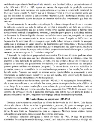 medidas desesperadas de Von Papen5 são tomadas; nos Estados Unidos, a produção industrial
sobe 16% entre 1932 e 1933, apesar de metade da capacidade de produção continuar
inutilizada. Esses dois exemplos, aos quais podemos acrescentar a recuperação paradoxal de
1935 na França segundo A. Sauvy, que vê a produção voltar a crescer ao mesmo tempo em
que são assinados os famosos e deflacionistas “decretos Laval”, bastam para mostrar que as
ações governamentais podem favorecer ou entravar reviravoltas conjunturais que lhes são
externas.
Em toda economia de mercado existem forças de refreamento que desaceleram o processo
de retração, capazes, ao lado de outras, de inverter a conjuntura. Ao lado das primeiras,
encontramos mecanismos que aos poucos levam certos agentes econômicos a retomar uma
atividade mais estável. Num primeiro momento, à medida que os preços e a atividade baixam,
os detentores de dinheiro líquido vêem seu patrimônio crescer em valor, seu poder de compra
se fortalecer, e o entesouramento se tornar menos interessante. A seguir, as falências e as
liquidações de empresas oferecem àqueles que ainda tinham meios a ocasião de compras
vantajosas, a um preço às vezes irrisório, de equipamentos em bom estado. O fracasso de um
possibilita, portanto, a rentabilidade de outros. Esses mecanismos são controversos, mas basta
constatar que as baixas de preços e de atividade sempre fazem beneficiários que, a qualquer
momento, se tornam capazes de “reiniciar a máquina”.
A inversão da conjuntura é preparada dessa maneira. Em termos técnicos, podemos dizer
que a produção se torna cada vez mais elástica, isto é, capaz de reagir a estímulos, como, por
exemplo, a uma retomada da demanda. De fato, esta não poderia deixar de recomeçar: as
despesas de consumo são parcialmente irrefreáveis, e os agentes econômicos são obrigados
pouco a pouco a utilizar suas reservas (poupança). Da mesma forma, nos níveis reduzidos da
produção, uma certa necessidade de renovação dos equipamentos e das instalações acaba se
fazendo sentir. Podemos ver surgir, ao mesmo tempo, oportunidades de escoamento e uma
recuperação da rentabilidade, suscetíveis de pôr em marcha, após um período de pausa, um
outro processo auto-alimentado: a volta da expansão.
Esses mecanismos não deram muito certo em 1932-1933. As recuperações foram efêmeras,
não trouxeram melhoras e, na maioria das vezes, passaram despercebidas pelo público. A
crise, longe de se orientar em direção a uma reabsorção generalizada e cumulativa, isola as
economias desunidas que recomeçam sobre bases precárias. Em 1937-1938, um novo recuo
violento da atividade coloca a economia americana uma última vez em primeiro plano; a
produção industrial cai 30%, enquanto o desemprego cresce de maneira espetacular.
III. A crise financeira americana: 1929-1933
Diversos autores tentaram quantificar os efeitos da derrocada de Wall Street. Dois desses
efeitos são claros: a baixa de valor do patrimônio e, portanto, do poder de compra para os
especuladores arruinados, o que se reflete num enfraquecimento da demanda; e o esgotamento
direto de uma fonte de financiamento para as empresas. Nenhum desses efeitos parece
suficiente para explicar a retração geral da economia americana.
A atividade industrial enfraquece a partir do verão de 1929. O auge da produção
automotiva fora atingido no mês de março, com 622 mil veículos; em setembro, o nível já não
 