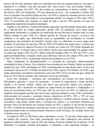 passava de 416 mil: podemos então nos concentrar nos bens de consumo duráveis, dos quais o
automóvel é o símbolo. Uma das inovações dos “anos loucos” fora, nos Estados Unidos, o
crédito ao consumo. Em 1927, 15% das vendas aos consumidores se fazem a crédito – 85%
dos móveis, 80% dos fonógrafos, 75% das máquinas de lavar... são comprados a crédito. São
esses os produtos em primeiro plano na crise: em 1930, a queda do consumo pessoal é de 6%,
sendo de 20% para os bens duráveis com pagamento adiado; ela atingirá os 50% entre 1929 e
1933. O crescimento dos estoques ao longo de todo o ano de 1929 permite ver aqui um
componente importante da queda da demanda.
Ligadas a esse declínio, existem dificuldades agrícolas especificamente americanas: apesar
de a mão-de-obra do campo representar apenas 20% da população ativa numa nação
amplamente urbanizada, as condições de exploração da terra haviam se tornado cada vez mais
difíceis durante os anos 1920. É a famosa questão da “tesoura de preços”: os preços das
colheitas e do gado, que determinam (com as quantidades em circulação) as receitas
camponesas, não permitem um benefício normal, uma vez subtraídos os custos pagos pelo
produtor. Se partirmos de uma base 100 em 1910-1914 (média dos quatro anos), veremos que
os preços evoluem de maneira favorável em relação aos custos até 1919 (forte demanda dos
anos de guerra). A relação entre os dois índices mostra uma superioridade dos ganhos sobre
os custos que chega a 20% em 1917, depois uma desvantagem entre 5 e 20% até 1929: a crise
agrava profundamente a situação, sendo que a diferença entre os dois chega a 40% entre 1932
e 1933. De 1929 a 1933, o rendimento líquido dos produtores cai em 70%.
Outro componente do desmantelamento é a evolução da construção, tradicionalmente
constituída de altos e baixos. Um verdadeiro boom acontecera nos Estados Unidos na primeira
metade dos anos 1920, culminando em 1926 e permanecendo no topo desde então. O valor das
construções novas era de 12 bilhões de dólares em 1926 e apenas 10,8 bilhões em 1929, o que
ainda representava um número considerável, pois em 1929 o nível era mais do que o dobro de
antes de 1914. Havia, portanto, uma saturação cíclica na construção.
Esses três elementos – reticência dos consumidores em relação aos bens duráveis,
dificuldades agrícolas e recuo da construção – levaram os empresários a tomar decisões
rápidas e de alcance inédito: refazer por baixo suas previsões, depois seus projetos e
contratações. Daí a demissão ou redução de carga horária de operários e empregados e a
baixa do investimento bruto, em 1933, para 10% de seu nível em 1929. As indústrias mais
atingidas foram aquelas que haviam sido as mais vigorosas durante os anos 1920: construção e
infra-estrutura de consumo e produção (baixas respectivas de 85%, 50% e 75% de suas
produções). Retrospectivamente, podemos apenas enfatizar a violência dessas reações. Elas
convidam a uma análise atenta sobre a evolução do crédito e as convulsões bancárias do
período. Havia 29 mil bancos nos Estados Unidos em 1921, e apenas 12 mil em fins de março
de 1933, resultado de um pânico nacional que levara o novo presidente, Roosevelt, a fechar
temporariamente todos os estabelecimentos bancários (bank holiday). Na verdade, houve três
violentas crises sucessivas.
Em junho de 1929, os 250 bancos mais importantes, ou seja, 1% do total, detêm juntos mais
da metade dos recursos. Essa forte concentração tem como contraparte uma miríade de
pequenos estabelecimentos; mais de 80% dos bancos ficam nas cidades de no máximo 10 mil
habitantes. O conjunto, bastante heterogêneo, é submetido a uma legislação desigual – os
 