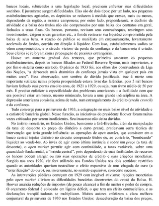 bancos locais, submetidos a uma legislação local, precisam enfrentar suas dificuldades
sozinhos. E justamente surgem dificuldades. Elas são de dois tipos: por um lado, nos pequenos
estabelecimentos agrícolas, os depósitos se reduzem à medida que cresce, mais ou menos,
dependendo da região, a miséria camponesa; por outro lado, preponderante, o declínio da
atividade e a baixa dos títulos não são compensados por uma baixa dos contratos em geral,
fechados a taxas fixas. Os bancos, portanto, revisam seus contracheques, restringem seus
investimentos, exigem novas garantias etc., a fim de restaurar sua liquidez comprometida pela
baixa de seus bens. A reação do público se manifesta em entesouramento, levantamento
acelerado de fundos, corrida em direção à liquidez. Com isso, estabelecimentos sadios se
vêem comprometidos, e o círculo vicioso da perda de confiança e da bancarrota é criado.
Seus efeitos se reforçam com a propagação de pressões estrangeiras.
Houve um aumento gradual dos temores, que primeiro atacaram os pequenos
estabelecimentos, depois os bancos filiados ao Federal Reserve System, mais importantes, e
por fim o sistema como um todo. O pânico de 1933 foi, aos olhos dos observadores da Liga
das Nações, “a derrocada mais dramática da confiança jamais vista em qualquer país em
muitos anos”. Essa observação, sem sombra de dúvida justificada, traz à mente uma
importante sutileza: nem a própria prosperidade estava livre das falências, pois 5 mil bancos
haviam fechado suas portas em oito anos, de 1921 a 1929, ou seja, num ritmo médio de 50 por
mês. É preciso enfatizar a especificidade dos problemas americanos – a facilidade com que
era possível criar um banco, mesmo minúsculo, levara a uma grande indisciplina na área. A
depressão americana consistiu, acima de tudo, num estrangulamento do crédito (credit crunch)
e da confiança.
Tudo converge para a primavera de 1933, a estagnação no mais baixo nível de atividade e
a catástrofe bancária global. Nesse furacão, as iniciativas do presidente Hoover foram muitas
vezes criticadas por serem insuficientes. Seu insucesso não deixa dúvidas.
No âmbito monetário, os Estados Unidos, bem como a Grã-Bretanha, além da manipulação
da taxa de desconto (o preço do dinheiro a curto prazo), praticavam outra técnica de
intervenção que teria grande influência: as operações de open market, que consistem em o
banco central injetar dinheiro no circuito comprando títulos ou, ao contrário, “bombeando”
liquidez ao vendê-los. Ao invés de agir como última instância e sobre um preço (a taxa de
desconto), o open market permite agir com continuidade, a taxas variáveis, sobre uma
quantidade fundamental, a “moeda central”, pois dependendo de suas facilidades de recursos
os bancos podem alargar ou não suas operações de crédito e suas criações monetárias.
Surgido nos anos 1920, ele fora utilizado nos Estados Unidos nos dois sentidos: restritivo
quando as autoridades queriam neutralizar o efeito expansivo de uma chegada de ouro (a
“esterilização” do ouro), ou, inversamente, no sentido expansivo, com certo sucesso.
As intervenções públicas começam em 1929 com inegável ativismo: injeções monetárias
pelo open market aliviam as dificuldades bancárias decorrentes do crash da Bolsa. H.
Hoover anuncia reduções de impostos (de pouco alcance) a fim de manter o poder de compra.
O orçamento federal é colocado em ligeiro déficit, o que tem um efeito contracíclico, e as
declarações tranqüilizadoras se multiplicam. Muitos autores enfatizam a clara melhora
conjuntural da primavera de 1930 nos Estados Unidos: desaceleração da baixa dos preços,
 