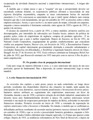 recuperação da atividade financeira nacional e empréstimos internacionais... A trégua não
duraria.
À medida que o tempo passa e que a “esquina” em que a prosperidade deveria ser
encontrada continua distante, os responsáveis públicos afirmam a necessidade de uma
rigorosa disciplina orçamentária, enquanto as taxas extremamente baixas do mercado
monetário (1 a 2%) convencem as autoridades de que é inútil injetar dinheiro num sistema
bancário que não o está demandando, até que em setembro de 1931 as pressões sobre o dólar
impõem restrições. Assim, o open market é, na maior parte do tempo, colocado em suspenso,
enquanto a massa monetária é fortemente contraída: entre agosto de 1929 e agosto de 1933, a
queda é de um terço.
O alcance da catástrofe leva, a partir de 1931, a outras medidas: primeiros auxílios aos
desempregados, por intermédio de subvenções aos Estados locais, anúncio da política de
grandes ações, redes de empréstimos de urgência, compras de produtos agrícolas... É no
âmbito bancário que a ação é melhor organizada. Depois do fracasso, no fim de 1931, da
National Credit Corporation, reagrupamento de grandes estabelecimentos que concediam
crédito aos pequenos bancos, Hoover cria, em fevereiro de 1932, a Reconstruction Finance
Corporation, de capital inteiramente governamental, destinada a conceder adiantamentos a
sociedades financeiras em dificuldades, e flexibiliza a legislação bancária através do Glass-
Steagall Act de 27 de fevereiro de 1932. Esses esforços culminam no Emergency Relief Act
de julho de 1932, que Roosevelt retomará em 1933 num país com os nervos à flor da pele e
muito empobrecido.
IV. Os grandes eixos de propagação internacional
Cada país reage de maneira diferente à crise, e o caso americano não passa de um caso
particular, apesar de fundamental. Mas a depressão, de caráter internacional, logo se torna
mundial.
1. A crise financeira internacional de 1931
As reversões dos capitais a curto prazo, pouco ou nada controladas ao longo desse
período, resultantes das disparidades objetivas das situações no mundo, tanto quanto das
antecipações de seus detentores, sucessivamente penalizaram e favoreceram diversos países.
Inúmeros autores atribuem ao esgotamento dos empréstimos americanos em favor da
Alemanha, durante o ano de 1928, a primeira retração da atividade industrial, anunciadora do
desastre nesse país fundamentalmente devedor à época. Os capitais americanos teriam
retornado à sua nação de origem para participar do impulso da Bolsa, asfixiando os mercados
financeiros alemães. Primeira reversão no início de 1930: a retomada da exportação de
capitais americanos volta a favorecer a Alemanha. No entanto, à medida que se confirmam as
dificuldades políticas resultantes da ascensão nazista (primeiro sucesso eleitoral do NSDAP6
em setembro de 1930) e que se revela a precariedade bancária germânica, enquanto a Grã-
Bretanha e os Estados Unidos enfrentam uma situação agravada, é a França que aparece como
refúgio. Depois de 1933, as tendências reformadoras do New Deal de Roosevelt, e depois da
 