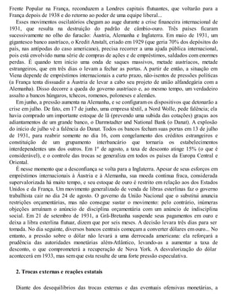Frente Popular na França, reconduzem a Londres capitais flutuantes, que voltarão para a
França depois de 1938 e do retorno ao poder de uma equipe liberal...
Esses movimentos oscilatórios chegam ao auge durante a crise financeira internacional de
1931, que resulta na destruição do padrão de câmbio-ouro. Três países ficaram
sucessivamente no olho do furacão: Áustria, Alemanha e Inglaterra. Em maio de 1931, um
gigantesco banco austríaco, o Kredit Anstalt, criado em 1929 (que geria 70% dos depósitos do
país, nas antípodas do caso americano), precisa recorrer a uma ajuda pública internacional,
pois está envolvido numa série de compras de ações e de empréstimos, saldados com enormes
perdas. É quando tem início uma onda de saques massivos, metade austríacos, metade
estrangeiros, que em três dias o levam a fechar as portas. A partir de então, a situação em
Viena depende de empréstimos internacionais a curto prazo, não-isentos de pressões políticas
(a França tenta dissuadir a Áustria de levar a cabo seu projeto de união alfandegária com a
Alemanha). Disso decorre a queda do governo austríaco e, ao mesmo tempo, um verdadeiro
assalto a bancos húngaros, tchecos, romenos, poloneses e alemães.
Em junho, a pressão aumenta na Alemanha, e se configuram os dispositivos que detonarão a
crise em julho. De fato, em 17 de junho, uma empresa têxtil, a Nord Wolle, pede falência; ela
havia comprado um importante estoque de lã (prevendo uma subida das cotações) graças aos
adiantamentos de um grande banco, o Darmstadter und National Bank (o Danat). A explosão
do início de julho vê a falência do Danat. Todos os bancos fecham suas portas em 13 de julho
de 1931, para reabrir somente no dia 16, com congelamento dos créditos estrangeiros e
constituição de um grupamento interbancário que tornaria os estabelecimentos
interdependentes uns dos outros. Em 1º de agosto, a taxa de desconto atinge 15% (o que é
considerável), e o controle das trocas se generaliza em todos os países da Europa Central e
Oriental.
É nesse momento que a desconfiança se volta para a Inglaterra. Apesar de seus esforços em
empréstimos internacionais à Áustria e à Alemanha, sua moeda continua fraca, considerada
supervalorizada há muito tempo, e seu estoque de ouro é restrito em relação aos dos Estados
Unidos e da França. Um movimento generalizado de venda de libras esterlinas faz o governo
trabalhista cair no dia 24 de agosto. O governo da União Nacional que o substitui anuncia
restrições orçamentárias, mas não consegue sustar o movimento: pelo contrário, inúmeras
objeções arruínam o anúncio de disciplina orçamentária com um anúncio de indisciplina
social. Em 21 de setembro de 1931, a Grã-Bretanha suspende seus pagamentos em ouro e
deixa a libra esterlina flutuar, dizem que por seis meses. A decisão levara três dias para ser
tomada. No dia seguinte, diversos bancos centrais começam a converter dólares em ouro... No
entanto, a pressão sobre o dólar não levará a uma derrocada americana: ela reforçará a
prudência das autoridades monetárias além-Atlântico, levando-as a aumentar a taxa de
desconto, o que comprometerá a recuperação de Nova York. A desvalorização do dólar
acontecerá em 1933, mas sem que esta resulte de uma forte pressão especulativa.
2. Trocas externas e reações estatais
Diante dos desequilíbrios das trocas externas e das eventuais ofensivas monetárias, a
 
