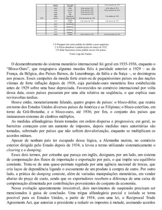 janeiro Nicarágua 13 de setembro de 1931março Pérsia2
abril Chile 20 de abril de 1932 30 de julho de 1931
abril Grécia 26 de abril de 1932 28 de setembro de 1931
maio Peru 18 de maio de 1932
junho Sião 11 de maio de 1932
julho Iugoslávia 7 de outubro de 1931
1933 janeiro África do Sul 28 de dezembro de 1932
abril Estados
Unidos
6 de março de 1933 6 de março de 1933
abril Guatemala
abril Honduras3
abril Panamá3
abril Filipinas3
junho Estônia 28 de junho de 1933 18 de novembro de 1931
1 O Paraguai tem como padrão de câmbio o peso argentino.
2 A Pérsia abandona o padrão-prata em março de 1932.
3 O dólar funcionava como padrão nesses três países.
Fonte: Liga das Nações.
O desmembramento do sistema monetário internacional foi geral em 1935-1936, enquanto o
“Bloco-Ouro”, que reagrupava algumas moedas fiéis à paridade anterior a 1929 – as da
França, da Bélgica, dos Países Baixos, de Luxemburgo, da Itália e da Suíça –, se desintegrou
aos poucos. Esses campeões da moeda forte eram ou de pequeníssimos países ou das nações
vítimas de forte inflação depois de 1918, cuja paridade-ouro monetária fora estabelecida
antes de 1929 sobre uma base depreciada. Favorecidos no comércio internacional por volta
dessa data, esses países passaram por uma alta relativa na seqüência, o que explica suas
reviravoltas tardias.
Houve então, monetariamente falando, quatro grupos de países: o bloco-dólar, que reunia
em torno dos Estados Unidos diversos países da América e as Filipinas; o bloco-esterlino, em
torno da Grã-Bretanha; e o bloco-ouro, até 1936; por fim, o conjunto dos países que
instauraram sistemas de câmbios múltiplos.
As medidas alfandegárias foram tomadas em ordem dispersa e progressiva; em geral, as
barreiras começam com um aumento de impostos, depois medidas mais autoritárias são
tomadas, sobretudo por países que não sofrem desvalorização, enquanto se multiplicam os
acordos mútuos.
Apesar de nenhum país ter escapado dessa lógica, a Alemanha nazista, no comércio
exterior dirigido pelo Estado depois de 1934, a levou a termo utilizando sistematicamente o
clearing e o dumping.
Esses dois termos, por estranho que pareça em inglês, designam, por um lado, um sistema
de compensação dos fluxos de importação e exportação por país, o que impõe seu equilíbrio
constante. Trata-se de uma quase-permuta regulada por uma agência nacional de trocas, que
cria laços de dependência ligando o escoamento de um produto à compra de outro. Por outro
lado, a prática do dumping consiste, além de variadas manipulações monetárias, em vender
abaixo do preço de custo, sendo que os exportadores recebem a diferença de uma caixa de
compensação alimentada por contribuições provenientes do conjunto da economia.
Nessa evolução aparentemente irresistível, dois movimentos de suspensão precisam ser
mencionados à guisa de conclusão. Uma trégua alfandegária parcial e isolada se torna
possível para os Estados Unidos, a partir de 1934, com uma lei, o Reciprocal Trade
Agreements Act, que autoriza o presidente a reduzir os impostos à metade, assinando acordos
 