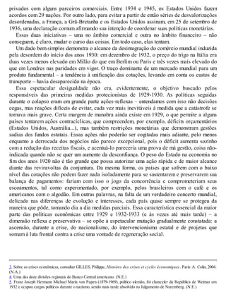 privados com alguns parceiros comerciais. Entre 1934 e 1945, os Estados Unidos fazem
acordos com 29 nações. Por outro lado, para evitar a partir de então séries de desvalorizações
desordenadas, a França, a Grã-Bretanha e os Estados Unidos assinam, em 25 de setembro de
1936, uma declaração comum afirmando sua intenção de coordenar suas políticas monetárias.
Essas duas iniciativas – uma no âmbito comercial e outra no âmbito financeiro – não
conseguem, é claro, mudar o curso das coisas. Em todo caso, elas tentam.
Um dado bem simples demonstra o alcance da desintegração do comércio mundial induzida
pela desordem do início dos anos 1930: em dezembro de 1932, o preço do trigo na Itália era
duas vezes menos elevado em Milão do que em Berlim ou Paris e três vezes mais elevado do
que em Londres nas paridades em vigor. O traço dominante de um mercado mundial para um
produto fundamental – a tendência à unificação das cotações, levando em conta os custos de
transporte – havia desaparecido na época.
Essa espetacular desigualdade não era, evidentemente, o objetivo buscado pelos
responsáveis das primeiras medidas protecionistas de 1929-1930. As políticas seguidas
durante o colapso eram em grande parte ações-reflexas – entendamos com isso não decisões
cegas, mas reações difíceis de evitar, cada vez mais inevitáveis à medida que a catástrofe se
tornava mais grave. Certa margem de manobra ainda existe em 1929, o que permite a alguns
países tentarem ações contracíclicas, que compreendem, por exemplo, déficits orçamentários
(Estados Unidos, Austrália...), mas também restrições monetárias que demonstram gestões
sadias dos fundos estatais. Essas ações não poderão ser cogitadas mais adiante, pelo menos
enquanto a derrocada dos negócios não parece excepcional, pois o déficit aumenta sozinho
com a redução das receitas fiscais, e acentuá-lo pareceria uma prova de má gestão, coisa não-
indicada quando não se quer um aumento da desconfiança. O peso do Estado na economia no
fim dos anos 1920 não é tão grande que possa autorizar uma ação rápida e de maior alcance
diante das reviravoltas da conjuntura. Da mesma forma, os países que sofrem com o baixo
nível das cotações não podem fazer nada isoladamente para se sustentarem e preservarem sua
balança de pagamentos: fariam com isso o jogo da concorrência e comprometeriam seus
escoamentos, tal como experimentado, por exemplo, pelos brasileiros com o café e os
americanos com o algodão. Em outras palavras, na falta de um verdadeiro concerto mundial,
delicado nas diferenças de evolução e interesses, cada país quase sempre se protegeu da
maneira que pôde, tomando dia a dia medidas parciais. Essa característica essencial da maior
parte das políticas econômicas entre 1929 e 1932-1933 (e às vezes até mais tarde) – a
dimensão reflexa e preservativa – se opõe à espetacular mutação gradualmente constatada: a
ascensão, durante a crise, do nacionalismo, do intervencionismo estatal e de projetos que
somam à luta frontal contra a crise uma vontade de regeneração social.
3. Sobre as crises econômicas, consultar GILLES, Philippe, Histoires des crises et cycles économiques. Paris:A. Colin, 2004.
(N.A.)
4. Uma das doze divisões regionais do Banco Central americano. (N.E.)
5. Franz Joseph Hermann Michael Maria von Papen (1879-1969), político alemão, foi chanceler da República de Weimar em
1932 e ocupou cargos políticos durante o nazismo, sendo mais tarde absolvido no Julgamento de Nuremberg. (N.E.)
 