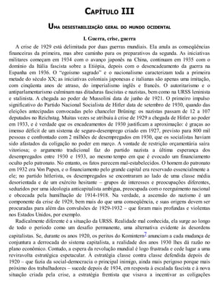 CAPÍTULO III
UMA DESESTABILIZAÇÃO GERAL DO MUNDO OCIDENTAL
I. Guerra, crise, guerra
A crise de 1929 está delimitada por duas guerras mundiais. Ela anula as conseqüências
financeiras da primeira, mas abre caminho para os preparativos da segunda. As iniciativas
militares começam em 1934 com o avanço japonês na China, continuam em 1935 com o
domínio da Itália fascista sobre a Etiópia, depois com o desencadeamento da guerra na
Espanha em 1936. O “egoísmo sagrado” e o nacionalismo caracterizam toda a primeira
metade do século XX; as iniciativas coloniais japonesas e italianas são apenas uma imitação,
com cinqüenta anos de atraso, do imperialismo inglês e francês. O autoritarismo e o
antiparlamentarismo culminam nas ditaduras fascistas e nazistas, bem como na URSS leninista
e stalinista. A chegada ao poder de Mussolini data de junho de 1921. O primeiro impulso
significativo do Partido Nacional Socialista de Hitler data de setembro de 1930, quando das
eleições antecipadas convocadas pelo chanceler Brüning: os nazistas passam de 12 a 107
deputados no Reichstag. Muitas vezes se atribuiu à crise de 1929 a chegada de Hitler ao poder
em 1933, e é verdade que os encadeamentos de 1930 justificam a aproximação: é graças ao
imenso déficit de um sistema de seguro-desemprego criado em 1927, previsto para 800 mil
pessoas e confrontado com 2 milhões de desempregados em 1930, que os socialistas haviam
sido afastados da coligação no poder em março. A vontade de restrição orçamentária saíra
vitoriosa; o argumento tradicional faz do partido nazista a última esperança dos
desempregados entre 1930 e 1933, ao mesmo tempo em que é evocado um financiamento
oculto pelo patronato. No entanto, os fatos parecem mal-estabelecidos. O homem do patronato
em 1932 era Von Papen, e o financiamento pelo grande capital era reservado essencialmente a
ele; no partido hitlerista, os desempregados se encontraram ao lado de uma classe média
desorientada e de um exército hesitante – grupos de interesses e preocupações diferentes,
seduzidos por uma ideologia anticapitalista ambígua, preocupada com o reerguimento nacional
e obcecada pela humilhação de 1914-1918. Na verdade, a ascensão do nazismo é um
componente da crise de 1929, bem mais do que uma conseqüência, e suas origens devem ser
procuradas para além das convulsões de 1929-1932 – que foram mais profundas e violentas
nos Estados Unidos, por exemplo.
Radicalmente diferente é a situação da URSS. Realidade mal conhecida, ela surge ao longo
de todo o período como um desafio permanente, uma alternativa evidente às desordens
capitalistas. Se, durante os anos 1920, os peritos do Komintern7 anunciam a cada mudança de
conjuntura a derrocada do sistema capitalista, a realidade dos anos 1930 lhes dá razão no
plano econômico. Contudo, a espera da revolução mundial é logo frustrada e cede lugar a uma
reviravolta estratégica espetacular. À estratégia classe contra classe defendida depois de
1920 – que fazia da social-democracia o principal inimigo, ainda mais perigoso porque mais
próximo dos trabalhadores – sucede depois de 1934, em resposta à escalada fascista e à nova
situação criada pela crise, a estratégia frentista que visava a incentivar as coligações
 