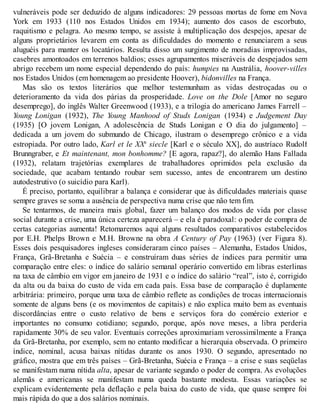 vulneráveis pode ser deduzido de alguns indicadores: 29 pessoas mortas de fome em Nova
York em 1933 (110 nos Estados Unidos em 1934); aumento dos casos de escorbuto,
raquitismo e pelagra. Ao mesmo tempo, se assiste à multiplicação dos despejos, apesar de
alguns proprietários levarem em conta as dificuldades do momento e renunciarem a seus
aluguéis para manter os locatários. Resulta disso um surgimento de moradias improvisadas,
casebres amontoados em terrenos baldios; esses agrupamentos miseráveis de despejados sem
abrigo recebem um nome especial dependendo do país: humpies na Austrália, hoover-villes
nos Estados Unidos (em homenagem ao presidente Hoover), bidonvilles na França.
Mas são os textos literários que melhor testemunham as vidas destroçadas ou o
deterioramento da vida dos párias da prosperidade. Love on the Dole [Amor no seguro
desemprego], do inglês Walter Greenwood (1933), e a trilogia do americano James Farrell –
Young Lonigan (1932), The Young Manhood of Studs Lonigan (1934) e Judgement Day
(1935) [O jovem Lonigan, A adolescência de Studs Lonigan e O dia do julgamento] –
dedicada a um jovem do submundo de Chicago, ilustram o desemprego crônico e a vida
estropiada. Por outro lado, Karl et le XXe
siecle [Karl e o século XX], do austríaco Rudolf
Brunngraber, e Et maintenant, mon bonhomme? [E agora, rapaz?], do alemão Hans Fallada
(1932), relatam trajetórias exemplares de trabalhadores oprimidos pela exclusão da
sociedade, que acabam tentando roubar sem sucesso, antes de encontrarem um destino
autodestrutivo (o suicídio para Karl).
É preciso, portanto, equilibrar a balança e considerar que às dificuldades materiais quase
sempre graves se soma a ausência de perspectiva numa crise que não tem fim.
Se tentarmos, de maneira mais global, fazer um balanço dos modos de vida por classe
social durante a crise, uma única certeza aparecerá – e ela é paradoxal: o poder de compra de
certas categorias aumenta! Retomaremos aqui alguns resultados comparativos estabelecidos
por E.H. Phelps Brown e M.H. Browne na obra A Century of Pay (1963) (ver Figura 8).
Esses dois pesquisadores ingleses consideraram cinco países – Alemanha, Estados Unidos,
França, Grã-Bretanha e Suécia – e construíram duas séries de índices para permitir uma
comparação entre eles: o índice do salário semanal operário convertido em libras esterlinas
na taxa de câmbio em vigor em janeiro de 1931 e o índice do salário “real”, isto é, corrigido
da alta ou da baixa do custo de vida em cada país. Essa base de comparação é duplamente
arbitrária: primeiro, porque uma taxa de câmbio reflete as condições de trocas internacionais
somente de alguns bens (e os movimentos de capitais) e não explica muito bem as eventuais
discordâncias entre o custo relativo de bens e serviços fora do comércio exterior e
importantes no consumo cotidiano; segundo, porque, após nove meses, a libra perderia
rapidamente 30% de seu valor. Eventuais correções aproximariam verossimilmente a França
da Grã-Bretanha, por exemplo, sem no entanto modificar a hierarquia observada. O primeiro
índice, nominal, acusa baixas nítidas durante os anos 1930. O segundo, apresentado no
gráfico, mostra que em três países – Grã-Bretanha, Suécia e França – a crise e suas seqüelas
se manifestam numa nítida alta, apesar de variante segundo o poder de compra. As evoluções
alemãs e americanas se manifestam numa queda bastante modesta. Essas variações se
explicam evidentemente pela deflação e pela baixa do custo de vida, que quase sempre foi
mais rápida do que a dos salários nominais.
 