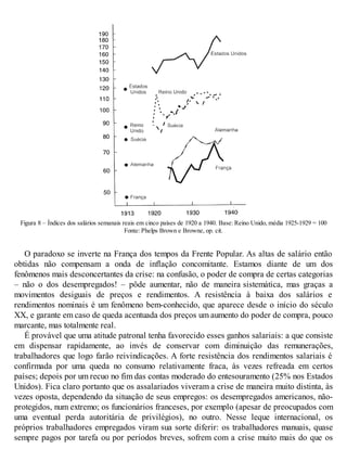 Figura 8 – Índices dos salários semanais reais em cinco países de 1920 a 1940. Base: Reino Unido, média 1925-1929 = 100
Fonte: Phelps Brown e Browne, op. cit.
O paradoxo se inverte na França dos tempos da Frente Popular. As altas de salário então
obtidas não compensam a onda de inflação concomitante. Estamos diante de um dos
fenômenos mais desconcertantes da crise: na confusão, o poder de compra de certas categorias
– não o dos desempregados! – pôde aumentar, não de maneira sistemática, mas graças a
movimentos desiguais de preços e rendimentos. A resistência à baixa dos salários e
rendimentos nominais é um fenômeno bem-conhecido, que aparece desde o início do século
XX, e garante em caso de queda acentuada dos preços um aumento do poder de compra, pouco
marcante, mas totalmente real.
É provável que uma atitude patronal tenha favorecido esses ganhos salariais: a que consiste
em dispensar rapidamente, ao invés de conservar com diminuição das remunerações,
trabalhadores que logo farão reivindicações. A forte resistência dos rendimentos salariais é
confirmada por uma queda no consumo relativamente fraca, às vezes refreada em certos
países; depois por um recuo no fim das contas moderado do entesouramento (25% nos Estados
Unidos). Fica claro portanto que os assalariados viveram a crise de maneira muito distinta, às
vezes oposta, dependendo da situação de seus empregos: os desempregados americanos, não-
protegidos, num extremo; os funcionários franceses, por exemplo (apesar de preocupados com
uma eventual perda autoritária de privilégios), no outro. Nesse leque internacional, os
próprios trabalhadores empregados viram sua sorte diferir: os trabalhadores manuais, quase
sempre pagos por tarefa ou por períodos breves, sofrem com a crise muito mais do que os
 