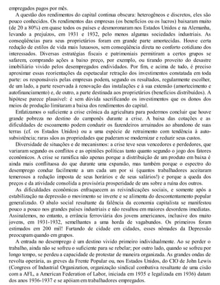empregados pagos por mês.
A questão dos rendimentos do capital continua obscura: heterogêneos e discretos, eles são
pouco conhecidos. Os rendimentos das empresas (os benefícios ou os lucros) baixaram muito
(de 20 a 80%) em quase todos os países e desmoronaram nos Estados Unidos e na Alemanha,
levando a prejuízos, em 1931 e 1932, pelo menos algumas sociedades industriais. As
conseqüências para seus proprietários foram em grande parte amortecidas. Houve certa
redução de estilos de vida mais luxuosos, sem conseqüência direta no conforto cotidiano dos
interessados. Diversas estratégias fiscais e patrimoniais permitiram a certos grupos se
safarem, comprando ações a baixo preço, por exemplo, ou tirando proveito do desastre
imobiliário vivido pelos desempregados endividados. Por fim, e acima de tudo, é preciso
aproximar essas reorientações da espetacular retração dos investimentos constatada em toda
parte: os responsáveis pelas empresas podem, segundo os resultados, regularmente escolher,
de um lado, a parte reservada à renovação das instalações e à sua extensão (amortecimento e
autofinanciamento) e, de outro, a parte destinada aos proprietários (benefícios distribuídos). A
hipótese parece plausível: é sem dúvida sacrificando os investimentos que os donos dos
meios de produção limitaram a baixa dos rendimentos do capital.
Enfatizamos o suficiente a crise crônica da agricultura para podermos concluir que houve
grande pobreza no destino do camponês durante a crise. A baixa das cotações e as
dificuldades de escoamento podem conduzir os fazendeiros arruinados ao abandono de suas
terras (cf. os Estados Unidos) ou a uma espécie de retraimento com tendência à auto-
subsistência; raras sãos as propriedades que puderam se modernizar e reduzir seus custos.
Diversidade de situações e de mecanismos: a crise teve seus vencedores e perdedores, que
variaram segundo os conflitos e as opiniões políticas tanto quanto segundo o jogo dos fatores
econômicos. A crise se ramifica não apenas porque a distribuição de um produto em baixa é
ainda mais conflituosa do que durante uma expansão, mas também porque o espectro do
desemprego conduz facilmente a um cada um por si (quantos trabalhadores aceitaram
temerosos a redução imposta de seus horários e de seus salários!) e porque a queda dos
preços e da atividade consolida a provisória prosperidade de uns sobre a ruína dos outros.
As dificuldades econômicas enfraquecem as reivindicações sociais, e somente após a
estabilização na depressão o movimento se inverte e se alimenta do descontentamento popular
generalizado. O abalo social resultante da falência da economia capitalista se manifestou
pouco a pouco nos grandes países industriais e não resultou em maiores desordens imediatas.
Assinalemos, no entanto, a errância ferroviária dos jovens americanos, inclusive dos muito
jovens, em 1931-1932, semelhantes a uma horda de vagabundos. Os primeiros foram
estimados em 200 mil! Furtando de cidade em cidades, esses nômades da Depressão
preocupam quando em grupos.
A entrada no desemprego é um destino vivido primeiro individualmente. Ao se perder o
trabalho, ainda não se sofreu o suficiente para se rebelar; por outro lado, quando se sofreu por
longo tempo, se perdeu a capacidade de protestar de maneira organizada. As grandes ondas de
revolta operária, as greves da Frente Popular ou, nos Estados Unidos, do CIO de John Lewis
(Congress of Industrial Organization, organização sindical combativa resultante de uma cisão
com a AFL, a American Federation of Labor, iniciada em 1935 e legalizada em 1936) datam
dos anos 1936-1937 e se apóiam em trabalhadores empregados.
 