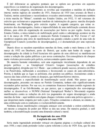 É útil diferenciar as agitações pontuais que se opõem aos governos em aspectos
específicos e as tentativas de organização dos desempregados.
Na primeira categoria, encontramos as revoltas que respondem a medidas de deflação
interna: motins ingleses de setembro de 1931, franceses de 1935 (nos arsenais de Brest e
Toulon), motins australianos e neozelandeses evocados anteriormente... Encontramos também
a triste marcha do “Bônus”, reunindo nos Estados Unidos, em 1932, 11 mil veteranos do
exército que reclamavam o pagamento imediato de indenizações de guerra: marcha dissipada
brutalmente, em Washington, pelo exército regular. A segunda categoria, que reúne os
protestos dos desempregados, ilustra a impossibilidade de uma mobilização constante desses
últimos, para além da organização de associações por bairro ou por região. Assim, nos
Estados Unidos, a única tentativa de mobilização geral contra o subemprego acontece no dia
de 6 de março de 1930, quando o minúsculo Partido Comunista de W.Z. Forster (7 mil
membros) organiza uma série de manifestações nas grandes cidades a partir de uma rede de
Unemployed Councils [conselhos de desempregados], e é desmantelada por uma repressão
eficaz.
Depois disso se sucedem esporádicas marchas da fome, sendo a mais famosa a de 7 de
março de 1932 em Dearborn, perto de Detroit, que acaba num banho de sangue: os
desempregados da cidade (a Ford licenciara três quartos de seus efetivos) se manifestavam
contra a redução das ajudas públicas e por novas contratações. Em conseqüência de choques
muito violentos provocados pela polícia, seriam contados quatro mortos.
De maneira bastante sintomática, será uma organização inicialmente dependente de um
projeto político – as Unemployed Citizen’s Leagues [associações de cidadãos
desempregados], dirigidas por A.J. Muste – que conhecerá grande sucesso, primeiro em Ohio
e na Pensilvânia, melhorando a assistência e favorecendo os canais de auto-subsistência.
Porém, à medida que as ligas se politizam, elas perdem seu público. Assinalemos ainda o
sucesso das lutas coletivas contra os despejos, que mobilizam bairros inteiros.
Já destacamos a especificidade da transformação social alemã. Não parece que os
desempregados, presentes em massa no Partido Comunista, tenham sido significativamente
recrutados pelos nazistas. Por sua vez, os comunistas franceses formam comitês regionais de
desempregados. É na Grã-Bretanha, ao que parece, que a organização dos sem-emprego
melhor se desenvolveu: o NUWM (National Unemployed Worker’s Movement) organiza
manifestações contra as reduções do dole (os pagamentos do seguro desemprego) e ainda
marchas da fome – aqui também com alguns choques violentos contra uma polícia agressiva –,
que despertam muita simpatia por todo o país. Filiações comunistas o afastam, no entanto, de
uma colaboração com os sindicatos e o isolam definitivamente.
Nenhuma dessas manifestações conseguiu ameaçar com seriedade a ordem estabelecida:
até mesmo a conquista do poder por Hitler se deu nas urnas. De maneira gradual, e sutil
também, a desestabilização assumia uma dimensão cultural e moral.
III. Da inquietude dos anos 1920
à urgência dos anos 1930
Seria muita ingenuidade pretender retraçar em algumas páginas a evolução cultural dos
anos 1930, e mais ainda pretender isolar a parte referente à crise de 1929. Esta, que foi uma
 