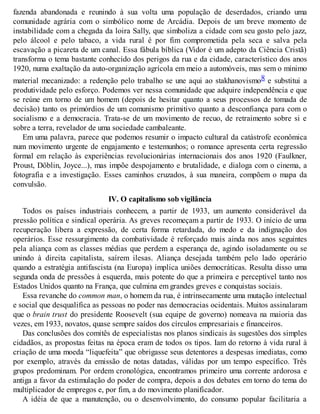 fazenda abandonada e reunindo à sua volta uma população de deserdados, criando uma
comunidade agrária com o simbólico nome de Arcádia. Depois de um breve momento de
instabilidade com a chegada da loira Sally, que simboliza a cidade com seu gosto pelo jazz,
pelo álcool e pelo tabaco, a vida rural é por fim comprometida pela seca e salva pela
escavação a picareta de um canal. Essa fábula bíblica (Vidor é um adepto da Ciência Cristã)
transforma o tema bastante conhecido dos perigos da rua e da cidade, característico dos anos
1920, numa exaltação da auto-organização agrícola em meio a automóveis, mas sem o mínimo
material mecanizado: a redenção pelo trabalho se une aqui ao stakhanovismo8 e substitui a
produtividade pelo esforço. Podemos ver nessa comunidade que adquire independência e que
se reúne em torno de um homem (depois de hesitar quanto a seus processos de tomada de
decisão) tanto os primórdios de um comunismo primitivo quanto a desconfiança para com o
socialismo e a democracia. Trata-se de um movimento de recuo, de retraimento sobre si e
sobre a terra, revelador de uma sociedade cambaleante.
Em uma palavra, parece que podemos resumir o impacto cultural da catástrofe econômica
num movimento urgente de engajamento e testemunhos; o romance apresenta certa regressão
formal em relação às experiências revolucionárias internacionais dos anos 1920 (Faulkner,
Proust, Döblin, Joyce...), mas impõe despojamento e brutalidade, e dialoga com o cinema, a
fotografia e a investigação. Esses caminhos cruzados, à sua maneira, compõem o mapa da
convulsão.
IV. O capitalismo sob vigilância
Todos os países industriais conhecem, a partir de 1933, um aumento considerável da
pressão política e sindical operária. As greves recomeçam a partir de 1933. O início de uma
recuperação libera a expressão, de certa forma retardada, do medo e da indignação dos
operários. Esse ressurgimento da combatividade é reforçado mais ainda nos anos seguintes
pela aliança com as classes médias que perdem a esperança de, agindo isoladamente ou se
unindo à direita capitalista, saírem ilesas. Aliança desejada também pelo lado operário
quando a estratégia antifascista (na Europa) implica uniões democráticas. Resulta disso uma
segunda onda de pressões à esquerda, mais potente do que a primeira e perceptível tanto nos
Estados Unidos quanto na França, que culmina em grandes greves e conquistas sociais.
Essa revanche do common man, o homem da rua, é intrinsecamente uma mutação intelectual
e social que desqualifica as pessoas no poder nas democracias ocidentais. Muitos assinalaram
que o brain trust do presidente Roosevelt (sua equipe de governo) nomeava na maioria das
vezes, em 1933, novatos, quase sempre saídos dos círculos empresariais e financeiros.
Das conclusões dos comitês de especialistas nos planos sindicais às sugestões dos simples
cidadãos, as propostas feitas na época eram de todos os tipos. Iam do retorno à vida rural à
criação de uma moeda “liquefeita” que obrigasse seus detentores a despesas imediatas, como
por exemplo, através da emissão de notas datadas, válidas por um tempo específico. Três
grupos predominam. Por ordem cronológica, encontramos primeiro uma corrente ardorosa e
antiga a favor da estimulação do poder de compra, depois a dos debates em torno do tema do
multiplicador de empregos e, por fim, a do movimento planificador.
A idéia de que a manutenção, ou o desenvolvimento, do consumo popular facilitaria a
 