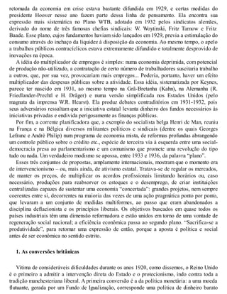 retomada da economia em crise estava bastante difundida em 1929, e certas medidas do
presidente Hoover nesse ano fazem parte dessa linha de pensamento. Ela encontra sua
expressão mais sistemática no Plano WTB, adotado em 1932 pelos sindicatos alemães,
derivado do nome de três famosas chefias sindicais: W. Woytinski, Fritz Tarnow e Fritz
Baade. Esse plano, cujos fundamentos haviam sido lançados em 1929, previa a estimulação do
consumo através do inchaço da liquidez à disposição da economia. Ao mesmo tempo, o apelo
a trabalhos públicos contracíclicos estava extremamente difundido e totalmente desprovido de
inovações na época.
A idéia do multiplicador de empregos é simples: numa economia deprimida, com potencial
de produção não-utilizado, a contratação de certo número de trabalhadores suscitaria trabalho
a outros, que, por sua vez, provocariam mais empregos... Poderia, portanto, haver um efeito
multiplicador das despesas públicas sobre a atividade. Essa idéia, sistematizada por Keynes,
parece ter nascido em 1931, ao mesmo tempo na Grã-Bretanha (Kahn), na Alemanha (R.
Friedlander-Prechtl e H. Dräger) e numa versão simplificada nos Estados Unidos (pelo
magnata da imprensa W.R. Hearst). Ela produz debates contraditórios em 1931-1932, pois
seus adversários ressaltam que a iniciativa estatal levanta dinheiro dos fundos necessários às
iniciativas privadas e endivida perigosamente as finanças públicas.
Por fim, a corrente planificadora que, a exemplo do socialista belga Henri de Man, reuniu
na França e na Bélgica diversos militantes políticos e sindicais (dentre os quais Georges
Lefranc e André Philip) num programa de economia mista, de reformas profundas abrangendo
um controle público sobre o crédito etc., espécie de terceira via à esquerda entre uma social-
democracia presa ao parlamentarismo e um comunismo que promete uma revolução do tipo
tudo ou nada. Um verdadeiro modismo se apossa, entre 1933 e 1936, da palavra “plano”.
Esses três conjuntos de propostas, amplamente internacionais, mostram que o momento era
de intervencionismo – ou, mais ainda, de ativismo estatal. Tratava-se de regular os mercados,
de manter os preços, de multiplicar os acordos profissionais limitando horários ou, caso
necessário, produções para reabsorver os estoques e o desemprego, de criar instituições
centralizadas capazes de sustentar uma economia “concertada”: grandes projetos, nem sempre
coerentes entre si, decorrentes na maioria das vezes de uma ação pragmática ponto por ponto,
que levaram a um conjunto de medidas multiformes, ao passo que eram abandonados a
disciplina deflacionista e os princípios liberais. Os objetivos buscados em quase todos os
países industriais têm uma dimensão reformadora e estão unidos em torno de uma vontade de
regeneração social nacional; a eficiência econômica passa ao segundo plano. “Sacrifica-se a
produtividade”, para retomar uma expressão de então, porque a aposta é política e social
antes de ser econômica no sentido estrito.
1. As conversões britânicas
Vítima de consideráveis dificuldades durante os anos 1920, como dissemos, o Reino Unido
é o primeiro a admitir a intervenção direta do Estado e o protecionismo, indo contra toda a
tradição manchesteriana liberal. A primeira conversão é a da política monetária: a uma moeda
flutuante, gerada por um Fundo de Igualização, corresponde uma política de dinheiro barato
 