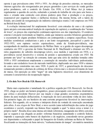 oposta à que prevalecera entre 1919 e 1931. Ao abrigo de pressões externas, os mercados
internos agrícolas são reorganizados por preços garantidos e por serviços de venda geridos
pelos produtores, sob o controle do Estado. Em 1930, o Coal Mines Act já tentava
regulamentar a questão do carvão, reduzindo a jornada de trabalho de oito para sete horas e
meia e criando uma comissão com plenos poderes para fixar a produção e os preços,
responsável por organizar fusões e melhorias técnicas. Da mesma forma, sob a tutela do
Estado, um comitê de reorganização da indústria siderúrgica reuniu 2 mil empresas em 1932
na British Iron & Steel.
A evolução internacional foi amplamente favorável: com entradas de ouro e de capitais
(para um país com uma notável tradição de exportação de capitais), e combinação dos “termos
de troca”, os preços das exportações continuam superiores aos das importações. O comércio
externo é em parte reorientado ao Império, ainda que inúmeros acordos bilaterais garantissem
o escoamento de alguns produtos britânicos em contrapartida a compras específicas. Essas
medidas econômicas conduziriam o país a um lento reerguimento, perceptível a partir de
1932-1933, sem rupturas sociais espetaculares, ainda de Estado-providência, mas
acompanhado de medidas antecipatórias do Welfare State: se a gestão do seguro desemprego
conduzira em 1931 o governo da União Nacional de R. MacDonald a diminuir em 10% os
ralos pagamentos de subsídio desemprego (dole), essa medida é suprimida em 1934, e a
previdência social desenvolve o sistema de pensão e aposentadorias criado em 1925. Há
portanto um “piso” na retração do consumo, tanto que uma série de medidas tomadas entre
1930 e 1935 estimularam amplamente a construção de moradias individuais padronizadas,
levando a um verdadeiro boom do mercado imobiliário, duplicando nos anos 1930 o número
de casas novas construídas nos anos 1920. A partir de 1937, a generalização do descanso
remunerado permite a abertura de colônias de férias à beira-mar e o desenvolvimento do lazer
de massa. Em oposição ao mito “negro” de uma Inglaterra miserável, esse dinamismo do
consumo é característico da recuperação inglesa.
2. Os dois New Deal de F.D. Roosevelt
Muito mais espetacular e tumultuada foi a política seguida por F.D. Roosevelt. Ao fim de
1932, chega ao poder um homem pragmático, pouco preocupado com coerência doutrinária,
que critica o presidente Hoover por sua inação e exige grandes economias orçamentárias
dentro da pura tradição deflacionista. A inspiração do novo presidente vinha de dois lados.
Em primeiro lugar, ele era herdeiro de uma corrente progressista favorável às intervenções
federais. Em segundo, ele se tornara o intérprete direto da vontade de renovação encontrada
país afora. A seu slogan de New Deal, o novo acordo (uma redistribuição das cartas do jogo
econômico e social), responde sua famosa frase segundo a qual “a única coisa a temer é o
próprio medo”. Resulta disso uma intensa atividade reformista, inaugurada nos febris cem dias
que se seguem à sua chegada ao poder: reformas bancárias aumentando o controle federal,
impondo a separação entre bancos de depósitos e de negócios, concedendo novas garantias
aos depositantes e reforçando o papel de banqueiro do Estado; reformas na Bolsa de Valores
fiscalizando as transações de bens móveis; “reabastecimento do tanque” em matéria monetária
 