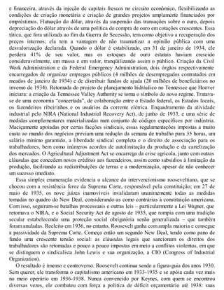 e financeira, através da injeção de capitais frescos no circuito econômico, flexibilizando as
condições de criação monetária e criação de grandes projetos amplamente financiados por
empréstimos. Flutuação do dólar, através da suspensão das transações sobre o ouro, depois
depreciação do dólar através de uma política de compra de ouro em cotações crescentes. Essa
tática, que fora utilizada ao fim da Guerra de Secessão, tem como objetivo a recuperação dos
preços internos; ela tem a vantagem de não traumatizar a opinião pública com uma
desvalorização declarada. Quando o dólar é estabilizado, em 31 de janeiro de 1934, ele
perdera 41% de seu valor, mas os estoques de ouro estatais haviam crescido
consideravelmente, em massa e em valor, tranqüilizando assim o público. Criação da Civil
Work Administration e da Federal Emergency Administration, dois órgãos respectivamente
encarregados de organizar empregos públicos (4 milhões de desempregados contratados em
meados de janeiro de 1934) e de distribuir fundos de ajuda (20 milhões de beneficiários no
inverno de 1934). Retomada do projeto de planejamento hidráulico no Tennessee que Hoover
iniciara: a criação da Tennessee Valley Authority se torna o símbolo do novo regime. Tratava-
se de uma economia “concertada”, de colaboração entre o Estado federal, os Estados locais,
os fazendeiros ribeirinhos e os usuários da corrente elétrica. Enquadramento da atividade
industrial pelo NIRA (National Industrial Recovery Act), de junho de 1933, e uma série de
medidas complementares materializadas num conjunto de códigos específicos por indústria.
Maciçamente apoiadas por certas facções sindicais, essas regulamentações impostas a muito
custo ao mundo dos negócios previam uma redução da semana de trabalho para 35 horas, um
salário mínimo garantido, a liberdade sindical completa e o direito de associação para os
trabalhadores, bem como inúmeros acordos de autolimitação da produção e da cartelização
dos mercados. O Agricultural Adjustment Act se encarrega da crise agrícola, junto com outras
cláusulas que concedem novos créditos aos fazendeiros, assim como subsídios à limitação da
produção, facilitando as redistribuições de terras e a modernização, apesar de não conhecer
um sucesso imediato.
Essa simples enumeração evidencia o alcance do intervencionismo rooseveltiano, que se
chocou com a resistência feroz da Suprema Corte, responsável pela constituição; em 27 de
maio de 1935, os nove juízes inamovíveis invalidaram unanimemente todas as medidas
tomadas no quadro do New Deal, considerando-as como contrárias à constituição americana.
Com isso, seguiram-se batalhas processuais e outras leis – particularmente a Lei Wagner, que
retomava o NIRA, e o Social Security Act de agosto de 1935, que rompia com uma tradição
secular estabelecendo uma proteção social obrigatória senão generalizada – que também
foram anuladas. Reeleito em 1936, no entanto, Roosevelt ganha com ampla maioria e consegue
a passividade da Suprema Corte. Começa então um segundo New Deal, tendo como pano de
fundo uma crescente tensão social: as cláusulas legais que sancionam os direitos dos
trabalhadores são retomadas e pouco a pouco impostas em meio a conflitos violentos, em que
se distinguem o sindicalista John Lewis e sua organização, a CIO (Congress of Industrial
Organization).
O resultado é imenso e controverso. Roosevelt continua sendo a figura-guia dos anos 1930.
Sem querer, ele transforma o capitalismo americano em 1933-1935 e se apóia cada vez mais
no meio operário em 1936-1938. Nunca convencido por Keynes, com quem se encontrou
diversas vezes, ele combateu com força a política de déficit orçamentário até 1938: suas
 