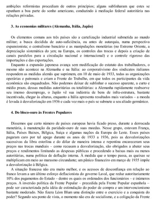 ambições reformistas procediam de outros princípios; alguns sublinharam que estes se
opunham a boa parte do sonho americano, conduzindo à mediação federal autoritária nas
relações privadas.
3. As economias militares (Alemanha, Itália, Japão)
Os elementos comuns aos três países são a cartelização industrial submetida ao mundo
militar; a busca decidida de auto-suficiência, ou antes de autarquia, numa perspectiva
expansionista; o centralismo bancário e as manipulações monetárias (no Extremo Oriente, a
depreciação sistemática do yen; na Europa, os controles das trocas e depois a criação de
canais paralelos para a circulação nacional e internacional) e o controle rigoroso das
importações e das exportações.
Enquanto a expansão japonesa avança sem modificação do estatuto dos trabalhadores, o
mesmo não acontece na Alemanha e na Itália: ao corporativismo dos sindicatos italianos
respondem as medidas alemãs que suprimem, em 10 de maio de 1933, todas as organizações
operárias e patronais e criam a Frente do Trabalho, em que todos os participantes da vida
econômica são enquadrados. Não podemos deixar de sublinhar o sucesso aparente, a curto e
médio prazo, dessas medidas autoritárias ou totalitárias: a Alemanha rapidamente reabsorve
seu imenso desemprego, o Japão vê sua indústria de bens de infra-estrutura, bastante
incentivada, chegar às alturas, enquanto a Itália apresenta resultados mais variados – a moeda
é levada à desvalorização em 1936 e cada vez mais o país se submete a seu aliado germânico.
4. Do bloco-ouro às Frentes Populares
Dissemos que certo número de países europeus havia ficado preso, durante a derrocada
monetária, à manutenção da paridade-ouro de suas moedas. Nesse grupo, estavam França,
Itália, Países Baixos, Bélgica, Suíça e algumas nações da Europa do Leste. Esses países
pagaram caro por tal apego durante os anos de 1933 a 1936, pois as desvalorizações
sucessivas da libra esterlina e do dólar de maneira intensa e repentina encareceram seus
preços nas trocas mundiais – como recusam a desvalorização, são obrigados a abater seus
preços e rendimentos limitando as despesas públicas e procedendo a baixas mais ou menos
autoritárias, numa política de deflação interna. À medida que o tempo passa, as queixas se
multiplicam em meio ao marasmo circundante; um pânico financeiro em março de 1935 impõe
a desvalorização à Bélgica.
A situação francesa não era muito melhor, e os acessos de desconfiança em relação ao
franco levam a um último esforço deflacionista do governo Laval, que reduz autoritariamente
10% dos pagamentos do Estado – dentre os quais os ordenados dos funcionários – e inúmeros
preços. A inversão política da Frente Popular – precedida pela Frente Popular espanhola –
pode ser caracterizada pela idéia de estimulação do poder de compra e um intervencionismo
bastante moderado. Não fizera Léon Blum uma distinção entre o exercício e a conquista do
poder? Segundo seu ponto de vista, o momento não era de socialismo, e a coligação da Frente
 