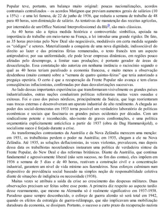 Popular teve, portanto, um balanço muito original: poucas nacionalizações, acordos
contratuais centralizados – os acordos Matignon que previam aumentos gerais de salários (10
a 15%) – e uma lei famosa, de 22 de junho de 1936, que reduzia a semana de trabalho de 48
para 40 horas, sem diminuição de salário. As tentativas de manutenção das receitas agrícolas,
por intermédio de um Office National Interprofessionnel du Blé9, são mais clássicas.
As 40 horas são a típica medida histórica e controvertida: simbólica, apoiada na
importância do trabalho em meio-turno na França, a lei introduz uma grande rigidez. De fato,
as 35 horas previstas pelo New Deal são negociáveis, moduláveis em certa medida segundo
os “códigos” e setores. Materializando a conquista de uma nova dignidade, indissociável do
direito ao lazer e das primeiras férias remuneradas, o texto francês tem um aspecto
antiprodutivo; por sua uniformidade, ele pode levar empresas dinâmicas, em regiões pouco
afetadas pelo desemprego, a limitar suas produções; é portanto gerador de áreas de
desaceleração. Essa constatação não autoriza em nenhuma instância o raciocínio segundo o
qual as 40 horas teriam paralisado a economia francesa, e muito menos a observação
desdenhosa (muito comum) sobre a “semana de quatro quintas-feiras” que teria autorizado a
preguiça operária. O certo é que a recuperação da Frente Popular não avança e tem claras
conseqüências inflacionistas, confirmadas por duas desvalorizações sucessivas.
Ao lado dessas importantes experiências que transformaram visivelmente os grandes países
industrializados, outras nações conduziram políticas reformistas muitas vezes ousadas e
exitosas. Foi o caso dos países nórdicos, principalmente da Suécia, que logo reorientaram
suas trocas externas e desenvolveram um aparato industrial de alto rendimento. A chegada ao
poder dos social-democratas em 1933 torna possível um verdadeiro laboratório de políticas
econômicas e sociais que fascinaria os grandes países ocidentais por décadas. Com um
sindicalismo potente e reconhecido, não-isento de graves confrontações, e uma política
orçamentária explicitamente anticíclica a partir de 1937 (obra de Dag Hammarskjold), o
socialismo sueco é forjado durante a crise.
As transformações contrastantes da Austrália e da Nova Zelândia merecem uma menção:
em 1931, os trabalhistas perdem o poder na Austrália; em 1935, chegam a ele na Nova
Zelândia. Até 1935, as soluções deflacionistas, às vezes violentas, prevalecem, mas depois
dessa data os trabalhistas neozelandeses instauram uma política de verdadeira síntese da
Frente Popular, do New Deal e das reformas britânicas. Diante da Austrália, que continua
fundamental e agressivamente liberal (não sem sucesso, no fim das contas), eles impõem em
1936 a semana de 5 dias e de 40 horas, reativam a construção civil e a concentração
industrial, garantem um nível de vida mínimo aos fazendeiros. Seus esforços culminam num
dispositivo de previdência social baseado na simples noção de responsabilidade coletiva
diante de situações de indigência ou necessidade (1938).
Muitas vezes se atribuiu a saída da crise ao crescimento das despesas militares. Duas
observações precisam ser feitas sobre esse ponto. A primeira diz respeito ao aspecto tardio
desse rearmamento, que mesmo na Alemanha só é realmente significativo em 1937-1938.
Paradoxo quase sempre desconhecido, o esforço de guerra alemão só será total em 1942,
quando os efeitos da estratégia de guerra-relâmpago, que não implicavam uma mobilização
duradoura da economia, se dissipam. Portanto, o sucesso a curto prazo da recuperação nazista
 