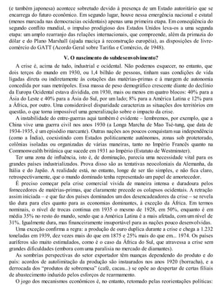 (e também japonesa) acontece sobretudo devido à presença de um Estado autoritário que se
encarrega do futuro econômico. Em segundo lugar, houve nessa emergência nacional e estatal
(menos marcada nas democracias ocidentais) apenas uma primeira etapa. Em conseqüência do
segundo conflito mundial, o impulso prodigioso dos Estados Unidos leva-os a uma segunda
etapa: um amplo rearranjo das relações internacionais, que compreende, além da primazia do
dólar e do Plano Marshall (ajuda maciça à reconstrução européia), as disposições de livre-
comércio do GATT (Acordo Geral sobre Tarifas e Comércio, de 1948).
V. O nascimento do subdesenvolvimento?
A crise é, acima de tudo, industrial e ocidental. Não podemos esquecer, no entanto, que
dois terços do mundo em 1930, ou 1,4 bilhão de pessoas, tinham suas condições de vida
ligadas direta ou indiretamente às cotações das matérias-primas e à margem de autonomia
concedida por suas metrópoles. Essa massa de peso demográfico crescente diante do declínio
da Europa Ocidental estava dividida, em 1930, mais ou menos em quatro blocos: 40% para a
Ásia do Leste e 40% para a Ásia do Sul, por um lado; 8% para a América Latina e 12% para
a África, por outro. Uma considerável disparidade caracteriza as situações dos territórios em
questão, o que torna impossível uma generalização sobre o impacto da crise.
A instabilidade do entre-guerras aqui também é evidente – lembremos, por exemplo, que a
China vive uma guerra civil nos anos 1930 (a Longa Marcha de Mao Tsé-tung, que data de
1934-1935, é um episódio marcante). Outras nações aos poucos conquistam sua independência
(como a Índia), coexistindo com Estados politicamente autônomos, zonas sob protetorado,
colônias isoladas ou organizadas de várias maneiras, tanto no Império Francês quanto na
Commonwealth britânica que sucede em 1931 ao Império (Estatuto de Westminster).
Ter uma zona de influência, isto é, de dominação, parecia uma necessidade vital para os
grandes países industrializados. Prova disso são as tentativas neocoloniais da Alemanha, da
Itália e do Japão. A realidade está, no entanto, longe de ser tão simples, e não fica claro,
retrospectivamente, que o mundo dominado tenha representado um papel de amortecedor.
É preciso começar pela crise comercial vivida de maneira intensa e duradoura pelos
fornecedores de matérias-primas, que claramente precede os colapsos ocidentais. A retração
assim iniciada – e que faz dos países dominados um dos desencadeadores da crise – se revela
tão dura para eles quanto para as economias dominantes, à exceção da África. Em termos
nominais, o nível de trocas continua em 1935 o mesmo de 1928, em 50%, enquanto é em
média 35% no resto do mundo, sendo que a América Latina é a mais afetada, com um nível de
31%. Igualmente dura, mas financeiramente insuportável para as nações pouco desenvolvidas.
Uma exceção confirma a regra: a produção de ouro duplica durante a crise e chega a 1.232
toneladas em 1939, dez vezes mais do que em 1875 e 25% mais do que em... 1974. Os países
auríferos são muito estimulados, como é o caso da África do Sul, que atravessa a crise sem
grandes dificuldades (embora com uma paralisia no mercado de diamantes).
As sombrias perspectivas do setor exportador têm nuanças dependendo do produto e do
país: acordos de autolimitação da produção são instaurados nos anos 1920 (borracha), e a
derrocada dos “produtos de sobremesa” (café, cacau...) se opõe ao despertar de certas filiais
de abastecimento induzido pelos esforços de rearmamento.
O jogo dos mecanismos econômicos é, no entanto, retomado pelas reorientações políticas:
 