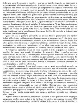 toda uma gama de arranjos e pressões – que vai de acordos impostos ou negociados a
regulamentações administrativas coloniais, de mercados reservados a intervenções diretas –
comprova uma intensa atividade ocidental que compreende dois aspectos contrastantes. Por
um lado, um relativo retraimento, como, por exemplo, dos capitais, que demonstra que a partir
de então o mercado interno é mais importante para as metrópoles; por outro lado, um “recuo
imperial” muitas vezes amplificado (para aqueles que acreditam ter os meios para tanto), que
consiste em privilegiar as colônias nas trocas externas, isto é, retomar sua valorização numa
base mais ampla. O caso inglês vê a preeminência do retraimento, enquanto a França inaugura
com estrondo a Exposição Colonial de 1931, ápice simbólico de sua atividade ultramarina, e
retoma o financiamento público de trabalhos de infra-estrutura na África. Retrospectivamente,
fica claro que o retraimento teve mais futuro, mas, apesar dos inegáveis esforços, o recuo do
Império se revelou em grande parte mítico, repousando numa complementaridade ilusória
entre produtos de base e manufaturados. O recuo do Império foi comercial e limitado; seus
resultados continuam ambíguos.
Quase em toda a periferia colonizada, os colonos brancos promoveram um impulso
industrial local, cuja rápida expansão não deve mascarar seu acanhamento. A crise deixa vago
um espaço nacional de transformação industrial, e, se o financiamento se revela difícil, fica
claro que os países novos que se lançam na aventura não têm muito a perder. Assim, a Índia,
apoiando-se em autóctones europeizados, vê um claro crescimento de suas atividades
manufatureiras – bem como a Argentina e os “domínios” brancos, estando o Canadá à parte.
A evolução da agricultura coloca em causa o destino de todas as populações indígenas e
também faz surgir uma grande diversidade de situações. Duas evoluções parecem
características: por um lado, a conservação de mundos agrícolas separados, com tendência a
certa autarquia, numa esclerose pré-industrial ou, pelo contrário, com o desenvolvimento de
“cistos” modernos sem laços aparentes com a sociedade na qual se inserem; por outro lado, e
aqui a crise tem um papel indiscutível, tensões e influências recíprocas justapõem as
desintegrações e as tentativas reformistas.
Um exemplo importante dessas tensões aparece no recuo da economia de escambo na
África negra e na monetarização de setores antes excluídos da zona das transações comerciais.
A economia de escambo designa as permutas (bastante praticadas na colonização do século
XIX) entre indígenas, que entregam o produto de suas culturas ou de suas caças, e sucursais
que lhes fornecem diversos artigos manufaturados de baixo valor. Seu mecanismo básico
parece ter sido fiscal. Diante da queda dos rendimentos decorrente das trocas internacionais,
as administrações coloniais se remetem à base potencial da produção interna e dos
rendimentos indígenas, obrigando esses últimos a um esforço de contribuição monetária e,
portanto, a uma monetarização de suas atividades. Decorre disso uma progressiva
desagregação das estruturas tribais tradicionais e uma transferência de parte das dificuldades
econômicas para populações incapazes de adaptação: no fim das contas, um quase trabalho
forçado e uma grande pauperização dos campos, conforme apontado por inúmeros
observadores.
Algumas tentativas reformistas, minoritárias, exploram as vias para uma nova integração
camponesa, sendo a mais notável a de Cardenas no México, que organiza nos anos 1930
redistribuições de terras em larga escala (20 milhões de hectares a 1 milhão de famílias) e
 