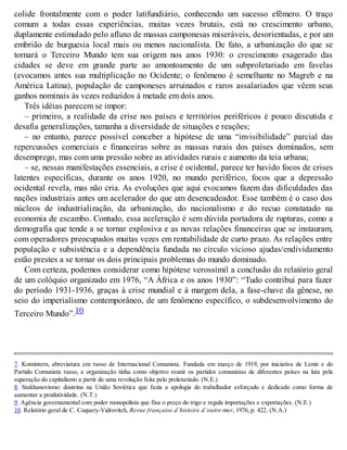 colide frontalmente com o poder latifundiário, conhecendo um sucesso efêmero. O traço
comum a todas essas experiências, muitas vezes brutais, está no crescimento urbano,
duplamente estimulado pelo afluxo de massas camponesas miseráveis, desorientadas, e por um
embrião de burguesia local mais ou menos nacionalista. De fato, a urbanização do que se
tornará o Terceiro Mundo tem sua origem nos anos 1930: o crescimento exagerado das
cidades se deve em grande parte ao amontoamento de um subproletariado em favelas
(evocamos antes sua multiplicação no Ocidente; o fenômeno é semelhante no Magreb e na
América Latina), população de camponeses arruinados e raros assalariados que vêem seus
ganhos nominais às vezes reduzidos à metade em dois anos.
Três idéias parecem se impor:
– primeiro, a realidade da crise nos países e territórios periféricos é pouco discutida e
desafia generalizações, tamanha a diversidade de situações e reações;
– no entanto, parece possível conceber a hipótese de uma “invisibilidade” parcial das
repercussões comerciais e financeiras sobre as massas rurais dos países dominados, sem
desemprego, mas com uma pressão sobre as atividades rurais e aumento da teia urbana;
– se, nessas manifestações essenciais, a crise é ocidental, parece ter havido focos de crises
latentes específicas, durante os anos 1920, no mundo periférico, focos que a depressão
ocidental revela, mas não cria. As evoluções que aqui evocamos fazem das dificuldades das
nações industriais antes um acelerador do que um desencadeador. Esse também é o caso dos
núcleos de industrialização, da urbanização, do nacionalismo e do recuo constatado na
economia de escambo. Contudo, essa aceleração é sem dúvida portadora de rupturas, como a
demografia que tende a se tornar explosiva e as novas relações financeiras que se instauram,
com operadores preocupados muitas vezes em rentabilidade de curto prazo. As relações entre
população e subsistência e a dependência fundada no círculo vicioso ajudas/endividamento
estão prestes a se tornar os dois principais problemas do mundo dominado.
Com certeza, podemos considerar como hipótese verossímil a conclusão do relatório geral
de um colóquio organizado em 1976, “A África e os anos 1930”: “Tudo contribui para fazer
do período 1931-1936, graças à crise mundial e à margem dela, a fase-chave da gênese, no
seio do imperialismo contemporâneo, de um fenômeno específico, o subdesenvolvimento do
Terceiro Mundo”.10
7. Komintern, abreviatura em russo de Internacional Comunista. Fundada em março de 1919, por iniciativa de Lenin e do
Partido Comunista russo, a organização tinha como objetivo reunir os partidos comunistas de diferentes países na luta pela
superação do capitalismo a partir de uma revolução feita pelo proletariado. (N.E.)
8. Stakhanovismo: doutrina na União Soviética que fazia a apologia do trabalhador esforçado e dedicado como forma de
aumentar a produtividade. (N.T.)
9. Agência governamental com poder monopolista que fixa o preço do trigo e regula importações e exportações. (N.E.)
10. Relatório geral de C. Coquery-Vidrovitch, Revue française d’histoire d’outre-mer, 1976, p. 422. (N.A.)
 