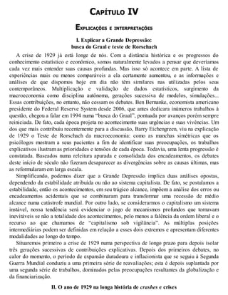 CAPÍTULO IV
EXPLICAÇÕES E INTERPRETAÇÕES
I. Explicar a Grande Depressão:
busca do Graal e teste de Rorschach
A crise de 1929 já está longe de nós. Com a distância histórica e os progressos do
conhecimento estatístico e econômico, somos naturalmente levados a pensar que deveríamos
cada vez mais entender suas causas profundas. Mas isso só acontece em parte. A lista de
experiências mais ou menos comparáveis a ela certamente aumentou, e as informações e
análises de que dispomos hoje em dia não têm similares nas utilizadas pelos seus
contemporâneos. Multiplicação e validação de dados estatísticos, surgimento da
macroeconomia como disciplina autônoma, gerações sucessiva de modelos, simulações...
Essas contribuições, no entanto, não cessam os debates. Ben Bernanke, economista americano
presidente do Federal Reserve System desde 2006, que antes dedicara inúmeros trabalhos à
questão, chegou a falar em 1994 numa “busca do Graal”, pontuada por avanços porém sempre
reiniciada. De fato, cada época projeta no acontecimento suas urgências e suas vivências. Um
dos que mais contribuiu recentemente para a discussão, Barry Eichengreen, viu na explicação
de 1929 o Teste de Rorschach da macroeconomia: como as manchas simétricas que os
psicólogos mostram a seus pacientes a fim de identificar suas preocupações, os trabalhos
explicativos ilustram as prioridades e tensões de cada época. Todavia, uma lenta progressão é
constatada. Baseados numa releitura apurada e consolidada dos encadeamentos, os debates
deste início de século não fizeram desaparecer as divergências sobre as causas últimas, mas
as reformularam em larga escala.
Simplificando, podemos dizer que a Grande Depressão implica duas análises opostas,
dependendo da estabilidade atribuída ou não ao sistema capitalista. De fato, se postulamos a
estabilidade, então os acontecimentos, em seu trágico alcance, impõem a análise dos erros ou
encadeamentos acidentais que se combinaram para transformar uma recessão de médio
alcance numa catástrofe mundial. Por outro lado, se considerarmos o capitalismo um sistema
instável, nossa tendência será evidenciar o jogo de mecanismos profundos que tornavam
inevitáveis se não a totalidade dos acontecimentos, pelo menos a falência da ordem liberal e o
recurso ao que chamamos de “capitalismo sob vigilância”. As múltiplas posições
intermediárias podem ser definidas em relação a esses dois extremos e apresentam diferentes
modalidades ao longo do tempo.
Situaremos primeiro a crise de 1929 numa perspectiva de longo prazo para depois isolar
três gerações sucessivas de contribuições explicativas. Depois dos primeiros debates, no
calor do momento, o período de expansão duradoura e inflacionista que se seguiu à Segunda
Guerra Mundial conduziu a uma primeira série de reavaliações; esta é depois suplantada por
uma segunda série de trabalhos, dominados pelas preocupações resultantes da globalização e
da financiarização.
II. O ano de 1929 na longa história de crashes e crises
 