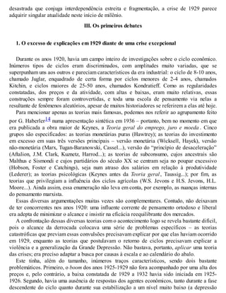 desastrada que conjuga interdependência estreita e fragmentação, a crise de 1929 parece
adquirir singular atualidade neste início de milênio.
III. Os primeiros debates
1. O excesso de explicações em 1929 diante de uma crise excepcional
Durante os anos 1920, havia um campo inteiro de investigações sobre o ciclo econômico.
Inúmeros tipos de ciclos eram discriminados, com amplitudes muito variadas, que se
superpunham uns aos outros e pareciam característicos da era industrial: o ciclo de 8-10 anos,
chamado Juglar, enquadrado de certa forma por ciclos menores de 2-4 anos, chamados
Kitchin, e ciclos maiores de 25-50 anos, chamados Kondratieff. Como as regularidades
constatadas, dos preços e da atividade, com altas e baixas, eram muito relativas, essas
construções sempre foram controvertidas, e toda uma escola de pensamento via nelas a
resultante de fenômenos aleatórios, apesar de muitos historiadores se referirem a elas até hoje.
Para mencionar apenas as teorias mais famosas, podemos nos referir ao agrupamento feito
por G. Haberler14 numa apresentação sintética em 1936 – portanto, bem no momento em que
era publicada a obra maior de Keynes, a Teoria geral do emprego, juro e moeda . Cinco
grupos são especificados: as teorias monetárias puras (Hawtrey); as teorias do investimento
em excesso em suas três versões principais – versão monetária (Wicksell, Hayek), versão
não-monetária (Marx, Tugan-Baranowski, Cassel...), versão do “princípio de desaceleração”
(Aftalion, J.M. Clark, Kuznetz, Harrod...); as teorias de subconsumo, cujos ancestrais são
Malthus e Sismondi e cujos partidários do século XX se centram seja no poupar excessivo
(Hobson, Foster e Catchings), seja num atraso dos salários em relação à produtividade
(Lederer); as teorias psicológicas (Keynes antes da Teoria geral, Taussig...); por fim, as
teorias que privilegiam a influência dos ciclos agrícolas (W.S. Jevons e H.S. Jevons, H.L.
Moore...). Ainda assim, essa enumeração não leva em conta, por exemplo, as nuanças internas
do pensamento marxista.
Essas diversas argumentações muitas vezes são complementares. Contudo, não deixavam
de ter concorrentes nos anos 1920: uma influente corrente de pensamento ortodoxo e liberal
era adepta de minimizar o alcance e insistir na eficácia reequilibrante dos mercados.
A confrontação dessas diversas teorias com o acontecimento logo se revela bastante difícil,
pois o alcance da derrocada colocava uma série de problemas específicos – as teorias
catastróficas que previam essas convulsões precisavam explicar por que elas haviam ocorrido
em 1929, enquanto as teorias que postulavam o retorno de ciclos precisavam explicar a
violência e a generalização da Grande Depressão. Não bastava, portanto, aplicar uma teoria
das crises; era preciso adaptar a busca por causas à escala e ao calendário do abalo.
Este tinha, além do tamanho, inúmeros traços característicos, sendo dois bastante
problemáticos. Primeiro, o boom dos anos 1925-1929 não fora acompanhado por uma alta dos
preços e, pelo contrário, a baixa constatada de 1929 a 1932 havia sido iniciada em 1925-
1926. Segundo, havia uma ausência de respostas dos agentes econômicos, tanto durante a fase
descendente do ciclo quanto durante sua estabilização a um nível muito baixo (a depressão
 
