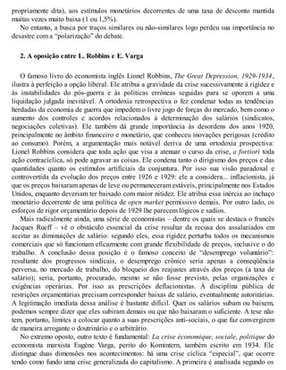 propriamente dita), aos estímulos monetários decorrentes de uma taxa de desconto mantida
muitas vezes muito baixa (1 ou 1,5%).
No entanto, a busca por traços similares ou não-similares logo perdeu sua importância no
desastre com a “polarização” do debate.
2. A oposição entre L. Robbins e E. Varga
O famoso livro do economista inglês Lionel Robbins, The Great Depression, 1929-1934,
ilustra à perfeição a opção liberal. Ele atribui a gravidade da crise sucessivamente à rigidez e
às instabilidades do pós-guerra e às políticas errôneas seguidas para se oporem a uma
liquidação julgada inevitável. A ortodoxia retrospectiva o fez condenar todas as tendências
herdadas da economia de guerra que impedem o livre jogo de forças do mercado, bem como o
aumento dos controles e acordos relacionados à determinação dos salários (sindicatos,
negociações coletivas). Ele também dá grande importância às desordens dos anos 1920,
principalmente no âmbito financeiro e monetário, que conheceu inovações perigosas (crédito
ao consumo). Porém, a argumentação mais notável deriva de uma ortodoxia prospectiva:
Lionel Robbins considera que toda ação que visa a atenuar o curso da crise, a fortiori toda
ação contracíclica, só pode agravar as coisas. Ele condena tanto o dirigismo dos preços e das
quantidades quanto os estímulos artificiais da conjuntura. Por isso sua visão paradoxal e
controvertida da evolução dos preços entre 1926 e 1929: ele a considera... inflacionista, já
que os preços baixaram apenas de leve ou permaneceram estáveis, principalmente nos Estados
Unidos, enquanto deveriam ter baixado com maior nitidez. Ele atribui essa inércia ao inchaço
monetário decorrente de uma política de open market permissivo demais. Por outro lado, os
esforços de rigor orçamentário depois de 1929 lhe parecem lógicos e sadios.
Mais radicalmente ainda, uma série de economistas – dentre os quais se destaca o francês
Jacques Rueff – vê o obstáculo essencial da crise resultar da recusa dos assalariados em
aceitar as diminuições de salário: segundo eles, essa rigidez perturba todos os mecanismos
comerciais que só funcionam eficazmente com grande flexibilidade de preços, inclusive o do
trabalho. A conclusão dessa posição é o famoso conceito de “desemprego voluntário”:
resultante dos progressos sindicais, o desemprego crônico seria apenas a conseqüência
perversa, no mercado de trabalho, do bloqueio dos reajustes através dos preços (a taxa de
salário); seria, portanto, procurado, mesmo se não fosse previsto, pelas organizações e
exigências operárias. Por isso as prescrições deflacionistas. À disciplina pública de
restrições orçamentárias precisam corresponder baixas de salário, eventualmente autoritárias.
A legitimação imediata dessa análise é bastante difícil. Quer os salários subam ou baixem,
podemos sempre dizer que eles subiram demais ou que não baixaram o suficiente. A tese não
tem, portanto, limites a colocar quanto a suas prescrições anti-sociais, o que faz convergirem
de maneira arrogante o doutrinário e o arbitrário.
No extremo oposto, outro texto é fundamental: La crise économique, sociale, politique do
economista marxista Eugène Varga, perito do Komintern, também escrito em 1934. Ele
distingue duas dimensões nos acontecimentos: há uma crise cíclica “especial”, que ocorre
tendo como fundo uma crise generalizada do capitalismo. A primeira é analisada segundo os
 