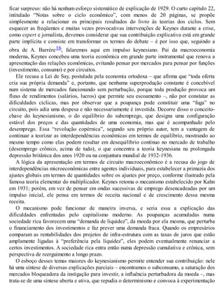 ficar surpreso: não há nenhum esforço sistemático de explicação de 1929. O curto capítulo 22,
intitulado “Notas sobre o ciclo econômico”, com menos de 20 páginas, se propõe
simplesmente a relacionar os principais resultados do livro às teorias dos ciclos. Sem
esquecer as freqüentes e muitas vezes provocativas intervenções de Keynes durante a crise,
como expert e jornalista, devemos considerar que sua contribuição explicativa está em grande
parte implícita e consiste em transformar os termos do debate – é por isso que, seguindo a
obra de A. Barrère16, falaremos aqui em impulso keynesiano. Pai da macroeconomia
moderna, Keynes concebeu uma teoria econômica em grande parte instrumental que renova a
apresentação das relações econômicas, evitando pensar por mercados para pensar por funções
(investimento, consumo) e por circuitos.
Ele recusa a Lei de Say, postulada pela economia ortodoxa – que afirma que “toda oferta
cria sua própria demanda” e, portanto, que nenhuma superprodução constante é concebível
num sistema de mercados funcionando sem perturbação, porque toda produção provoca um
fluxo de rendimentos (salários, lucros) que permite seu escoamento –, não por constatar as
dificuldades cíclicas, mas por observar que a poupança pode constituir uma “fuga” no
circuito, pois adia uma despesa e não necessariamente é investida. Decorre disso o conceito-
chave do keynesianismo, o do equilíbrio do subemprego, que designa uma configuração
estável dos preços e das quantidades de uma economia, mas que é acompanhado pelo
desemprego. Essa “revolução copérnica”, segundo seu próprio autor, tem a vantagem de
continuar a teorizar as interdependências econômicas em termos de equilíbrio, mostrando ao
mesmo tempo como elas podem resultar em desequilíbrio contínuo no mercado de trabalho
(desemprego crônico, acima de tudo), o que concentra a teoria keynesiana na prolongada
depressão britânica dos anos 1920 ou na conjuntura mundial de 1932-1936.
A lógica da apresentação em termos de circuito macroeconômico é a recusa do jogo de
interdependências microeconômicas entre agentes individuais, para estabelecer a primazia dos
ajustes globais em termos de quantidades sobre os ajustes por preço, conforme ilustrado pela
famosa teoria elementar do multiplicador. Keynes retoma o mecanismo estabelecido por Kahn
em 1931; porém, em vez de pensar em ondas sucessivas de emprego desencadeadas por um
impulso inicial, ele pensa em termos de receita nacional e de crescimento dessa mesma
receita.
O mecanismo pode funcionar de maneira inversa, e seria essa a explicação das
dificuldades enfrentadas pelo capitalismo moderno. As poupanças acumuladas numa
sociedade rica favorecem uma “demanda de liquidez”, da moeda por ela mesma, que perturba
o financiamento dos investimentos e faz prever uma demanda fraca. Quando os empresários
comparam as rentabilidades dos projetos de infra-estrutura com as taxas de juros que estão
amplamente ligadas à “preferência pela liquidez”, eles podem eventualmente renunciar a
certos investimentos. A sociedade rica entra então numa depressão cumulativa e crônica, sem
perspectiva de reerguimento a longo prazo.
O esboço desses temas maiores do keynesianismo permite entender sua contribuição: nele
há uma síntese de diversas explicações parciais – encontramos o subconsumo, a saturação dos
mercados bloqueadora da instigação para investir, a influência perturbadora da moeda –, mas
trata-se de uma síntese aberta e ativa, que repudia o determinismo e convoca à experimentação
 