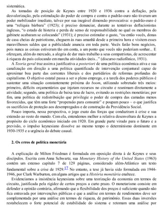 sistemática.
As tomadas de posição de Keynes entre 1920 e 1936 contra a deflação, pela
desvalorização, pela estimulação do poder de compra e contra o padrão-ouro não tiveram um
poder mobilizador imediato, talvez por sua inegável dimensão provocativa: o padrão-ouro é
uma “relíquia bárbara” (1923); é preciso denunciar, durante as tentativas deflacionistas
inglesas, “o estado de histeria e perda de senso de responsabilidade no qual os membros do
gabinete acabaram se colocando” (1931); é preciso estimular o gasto, “ou então vocês, donas
de casa cheias de patriotismo, cheguem às ruas amanhã desde a primeira hora e visitem esses
maravilhosos saldos que a publicidade anuncia em toda parte. Vocês farão bons negócios,
pois nunca as coisas estiveram tão em conta, a um ponto que vocês não poderiam sonhar... E
ofereçam, além do mercado, a alegria de dar mais trabalho a seus compatriotas, de acrescentar
à riqueza do país colocando em marcha atividades úteis...” (discurso radiofônico, 1931).
A Teoria geral traz assim a justificativa a posteriori de uma política econômica ativa e sua
canalização em direção a uma política quantificada de intervenção conjuntural capaz de
aproximar boa parte das correntes liberais e dos partidários de reformas profundas do
capitalismo. O objetivo estatal passa a ser o pleno emprego, e a tarefa dos poderes públicos é
sustentar uma situação constantemente próxima do boom, utilizando sobretudo três meios:
primeiro, déficits orçamentários que injetam recursos no circuito e reanimam diretamente a
atividade; segundo, uma política de baixa taxa de lucro, evitando as restrições monetárias; por
fim, uma política de redistribuição que privilegie o poder de compra das camadas menos
favorecidas, que têm uma forte “propensão para consumir” e poupam pouco – o que justifica
os sacrifícios de proteção aos desempregados e de construção da Previdência Social.
Pouco importa, nessa perspectiva, o jogo exato das forças que conduziram à crise e sua
extensão ao resto do mundo. Com ela, entendemos melhor a relativa desenvoltura de Keynes a
propósito do ciclo econômico iniciado em 1920. Em grande parte virado para o futuro e a
previsão, o impulso keynesiano dissolve ao mesmo tempo o determinismo dominante em
1930-1935 e a urgência do debate causal.
2. Os erros de política monetária
A explicação de Milton Friedman é formulada em oposição direta à de Keynes e seus
discípulos. Escrita com Anna Schwartz, sua Monetary History of the United States (1963)
contém um extenso capítulo 7 de 129 páginas, considerado além-Atlântico um texto
fundamental sobre a crise de 1929.17 No entanto, a tese já havia sido formulada em 1944-
1946, por Clark Warburton, em alguns artigos que a História monetária enaltece.
Evidenciamos a insistência keynesiana sobre uma teorização da economia em termos de
circuito, justificada pela rigidez de certos preços a curto prazo. O monetarismo consiste em
defender a opinião contrária, afirmando que a flexibilidade dos preços é suficiente quando não
fica entravada por intervenções públicas e que a análise em termos de rendimentos deve ser
complementada por uma análise em termos de riqueza, de patrimônio. Essas duas inversões
restabelecem o forte potencial de estabilidade do sistema e retomam uma análise por
 