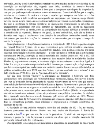 mercados. Assim, todos os movimentos cumulativos apresentados na descrição da crise ou na
descrição do multiplicador são, segundo essa linha, estudados de maneira bastante
incompleta: quando os preços baixam, é bom para o comprador que dispõe de um poder de
compra que pode repercutir em outros setores da economia. O crash da Bolsa, por exemplo,
arruína os vendedores de ações e enriquece aqueles que compram ao baixo nível das
cotações. Como a todo vendedor corresponde um comprador, um processo reequilibrante
deveria iniciar a curto prazo. As recessões normalmente devem ser reabsorvidas com rapidez.
Por isso a insistência na política monetária: as intervenções orçamentárias ou dirigistas são
energicamente condenadas por essa corrente de pensamento, que insiste na necessária
regularidade da oferta de moeda, que é da competência dos poderes públicos e contribui para
a estabilidade da expansão. Trata-se, em geral, de uma antipolítica, pois ela se limita a
formular uma regra, a estabelecer uma barreira às autoridades monetárias quando estas
determinam, por suas intervenções de desconto e de open market, por exemplo, o estoque de
moeda de um país.
Conseqüentemente, o diagnóstico monetarista a propósito de 1929 é duro: a política inepta
do Federal Reserve System, isto é, dos responsáveis pela política monetária americana,
transformou uma simples recessão em catástrofe mundial. Essa política consistiu em nunca
socorrer com eficácia os bancos americanos – e cada vez menos à medida que as dificuldades
aumentavam. De fato, a retração da massa monetária nos Estados Unidos de 1929 a 1933 foi
de um terço, asfixiando os bancos e as empresas. Essa redução, única na história dos Estados
Unidos, é, segundo esses autores, a resultante trágica de mecanismos cumulativos ligados à
baixa dos preços, mecanismos que teria sido fácil interromper com uma ação enérgica no open
market e com empréstimos audaciosos aos estabelecimentos financeiros em dificuldades. A
política monetária dos anos 1920, que fora “ativa, vigorosa, confiante em si mesma”, é em
tudo oposta à de 1929-1933, que foi “passiva, defensiva, hesitante”.
Por que essa política “inepta”? A explicação de Friedman e Schwartz tem dois
componentes: certa dissolução das responsabilidades monetárias, ligada, por sua vez, à morte
em 1928 de Benjamin Strong, presidente do Federal Reserve Bank de Nova York que exercia
uma influência determinante sobre o Federal Reserve System. Pequena causa, grandes efeitos:
a morte de um homem na origem da extensão mundial da crise! Contudo, outros argumentos
reforçam essa teoria, retomados pelos monetaristas Brunner e Meltzer (1968): os responsáveis
monetários americanos estavam cientes de praticarem uma política permissiva, de dinheiro
fácil, mantendo muito baixa a taxa de desconto, pelo menos até outubro de 1931. Mesmo
depois disso, a taxa de 3,5% pareceria moderada em relação às pressões sofridas pelo dólar.
Eles se concentram, portanto, nesse indicador e negligenciam a evolução catastrófica do
acúmulo de moeda.
A existência de uma política monetária restritiva até outubro de 1931 foi, no entanto,
bastante controversa nos Estados Unidos: um livro inteiro do historiador P. Temin foi
dedicado a isso18 e, por sua vez, foi alvo de polêmicas. O início de sua argumentação
restaura o ponto de vista keynesiano e consiste em dizer que a retração monetária foi
provocada pela retração dos rendimentos.
O complemento lógico da posição monetarista é encontrado na condenação da maior parte
 