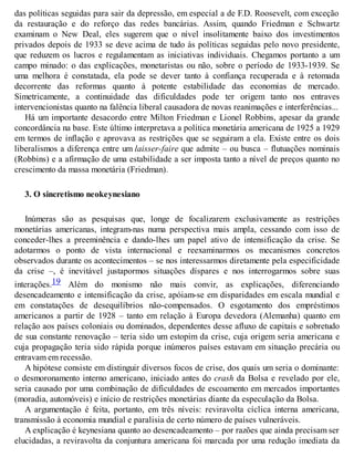 das políticas seguidas para sair da depressão, em especial a de F.D. Roosevelt, com exceção
da restauração e do reforço das redes bancárias. Assim, quando Friedman e Schwartz
examinam o New Deal, eles sugerem que o nível insolitamente baixo dos investimentos
privados depois de 1933 se deve acima de tudo às políticas seguidas pelo novo presidente,
que reduzem os lucros e regulamentam as iniciativas individuais. Chegamos portanto a um
campo minado: o das explicações, monetaristas ou não, sobre o período de 1933-1939. Se
uma melhora é constatada, ela pode se dever tanto à confiança recuperada e à retomada
decorrente das reformas quanto à potente estabilidade das economias de mercado.
Simetricamente, a continuidade das dificuldades pode ter origem tanto nos entraves
intervencionistas quanto na falência liberal causadora de novas reanimações e interferências...
Há um importante desacordo entre Milton Friedman e Lionel Robbins, apesar da grande
concordância na base. Este último interpretava a política monetária americana de 1925 a 1929
em termos de inflação e aprovava as restrições que se seguiram a ela. Existe entre os dois
liberalismos a diferença entre um laisser-faire que admite – ou busca – flutuações nominais
(Robbins) e a afirmação de uma estabilidade a ser imposta tanto a nível de preços quanto no
crescimento da massa monetária (Friedman).
3. O sincretismo neokeynesiano
Inúmeras são as pesquisas que, longe de focalizarem exclusivamente as restrições
monetárias americanas, integram-nas numa perspectiva mais ampla, cessando com isso de
conceder-lhes a preeminência e dando-lhes um papel ativo de intensificação da crise. Se
adotarmos o ponto de vista internacional e reexaminarmos os mecanismos concretos
observados durante os acontecimentos – se nos interessarmos diretamente pela especificidade
da crise –, é inevitável justapormos situações díspares e nos interrogarmos sobre suas
interações.19 Além do monismo não mais convir, as explicações, diferenciando
desencadeamento e intensificação da crise, apóiam-se em disparidades em escala mundial e
em constatações de desequilíbrios não-compensados. O esgotamento dos empréstimos
americanos a partir de 1928 – tanto em relação à Europa devedora (Alemanha) quanto em
relação aos países coloniais ou dominados, dependentes desse afluxo de capitais e sobretudo
de sua constante renovação – teria sido um estopim da crise, cuja origem seria americana e
cuja propagação teria sido rápida porque inúmeros países estavam em situação precária ou
entravam em recessão.
A hipótese consiste em distinguir diversos focos de crise, dos quais um seria o dominante:
o desmoronamento interno americano, iniciado antes do crash da Bolsa e revelado por ele,
seria causado por uma combinação de dificuldades de escoamento em mercados importantes
(moradia, automóveis) e início de restrições monetárias diante da especulação da Bolsa.
A argumentação é feita, portanto, em três níveis: reviravolta cíclica interna americana,
transmissão à economia mundial e paralisia de certo número de países vulneráveis.
A explicação é keynesiana quanto ao desencadeamento – por razões que ainda precisam ser
elucidadas, a reviravolta da conjuntura americana foi marcada por uma redução imediata da
 