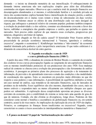 demanda – e insiste na dimensão monetária de sua intensificação. O enfraquecimento da
demanda interna americana não tem explicações simples para além das dificuldades
constatadas em alguns mercados. Observa-se que a ausência total de proteção financeira aos
desempregados abandonados a si mesmos, à solidariedade familiar e à caridade privada no
início dos acontecimentos explica bastante bem a intensificação da situação; porém, a análise
do desencadeamento em si muitas vezes remete a temas de subconsumo em duas versões
convergentes. Podemos atacar os efeitos de uma distribuição cada vez mais desigual da
riqueza, que enfraquece o potencial relativo de consumo popular; podemos também comparar
a evolução da produtividade e a dos salários, constatar seu afastamento crescente a favor dos
lucros, sublinhar a emergência das grandes empresas e cartéis, que perturba os ajustes nos
mercados. Será preciso então explicar de que maneira essas evoluções, progressivas por
natureza, chegaram a um limiar de ruptura.
Mas teríamos chegado ao fim da cadeia causal? O historiador Peter Fearon atribui a
precariedade da posição econômica internacional à “loucura, ignorância e confiança
excessiva”, enquanto o economista C. Kindleberger incrimina a “não-simetria” da economia
mundial dominada pela potência e pela inexperiência americana. O que todos enfatizam é a
dimensão de concorrência desleal do entre-guerras.
V. Segunda reavaliação: o ano de 1929
e a nova globalização financeira (1980-?)
A partir dos anos 1980, o abandono do sistema de Bretton Woods e o aumento da revanche
dos credores levou a novas preocupações ligadas ao surgimento de um capitalismo financeiro
com as mesmas instabilidades potenciais de seu predecessor dos anos 1920. Essa mudança
radical de contexto se chocou com a evolução das preocupações e das ferramentas de análise
econômica. A passagem ao primeiro plano dos processos de aquisição e de tratamento da
informação, de previsão e de aprendizado renovam o estudo das condições e das modalidades
de coordenação dos agentes. Estes se encontram em posições muito diferentes no que diz
respeito a seus poderes e suas informações. A possibilidade de equilíbrios múltiplos se torna
um caso normal de análise, seja tratando-se de mercados financeiros, seja de mercados de
produtos ou do trabalho. Esses equilíbrios são eles mesmos, dependendo dos casos, mais ou
menos estáveis e respondem mais ou menos eficazmente aos múltiplos choques aos quais
podem ser submetidos. A exploração dessa complexidade aproxima um pouco as diversas
correntes da economia, pois a estabilidade do sistema se torna mais uma questão de grau do
que de natureza. Contudo, ela não elimina as divergências, longe disso. Podemos de fato
considerar como normal e benéfica a ascendência da globalização financeira ou, em sentido
contrário, acusá-la de risco maior. As implicações da explicação da crise de 1929 são duplas.
Primeiro, os contrapesos às finanças foram insuficientes ou excessivos? Segundo, como
caracterizar os canais e riscos associados às interdependências monetárias e financeiras?
1. É pouco ou demais? O papel da “institucionalização dos salários”
Uma análise francesa original20, elaborada no fim dos anos 1970, interessada nos limites
 