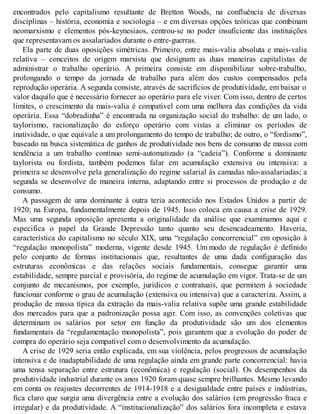 encontrados pelo capitalismo resultante de Bretton Woods, na confluência de diversas
disciplinas – história, economia e sociologia – e em diversas opções teóricas que combinam
neomarxismo e elementos pós-keynesiaos, centrou-se no poder insuficiente das instituições
que representavam os assalariados durante o entre-guerras.
Ela parte de duas oposições simétricas. Primeiro, entre mais-valia absoluta e mais-valia
relativa – conceitos de origem marxista que designam as duas maneiras capitalistas de
administrar o trabalho operário. A primeira consiste em disponibilizar sobre-trabalho,
prolongando o tempo da jornada de trabalho para além dos custos compensados pela
reprodução operária. A segunda consiste, através de sacrifícios de produtividade, em baixar o
valor daquilo que é necessário fornecer ao operário para ele viver. Com isso, dentro de certos
limites, o crescimento da mais-valia é compatível com uma melhora das condições da vida
operária. Essa “dobradinha” é encontrada na organização social do trabalho: de um lado, o
taylorismo, racionalização do esforço operário com vistas a eliminar os períodos de
inatividade, o que equivale a um prolongamento do tempo de trabalho; de outro, o “fordismo”,
baseado na busca sistemática de ganhos de produtividade nos bens de consumo de massa com
tendência a um trabalho contínuo semi-automatizado (a “cadeia”). Conforme a dominante
taylorista ou fordista, também podemos falar em acumulação extensiva ou intensiva: a
primeira se desenvolve pela generalização do regime salarial às camadas não-assalariadas; a
segunda se desenvolve de maneira interna, adaptando entre si processos de produção e de
consumo.
A passagem de uma dominante à outra teria acontecido nos Estados Unidos a partir de
1920; na Europa, fundamentalmente depois de 1945. Isso coloca em causa a crise de 1929.
Mas uma segunda oposição apresenta a originalidade da análise que examinamos aqui e
especifica o papel da Grande Depressão tanto quanto seu desencadeamento. Haveria,
característica do capitalismo no século XIX, uma “regulação concorrencial” em oposição à
“regulação monopolista” moderna, vigente desde 1945. Um modo de regulação é definido
pelo conjunto de formas institucionais que, resultantes de uma dada configuração das
estruturas econômicas e das relações sociais fundamentais, consegue garantir uma
estabilidade, sempre parcial e provisória, do regime de acumulação em vigor. Trata-se de um
conjunto de mecanismos, por exemplo, jurídicos e contratuais, que permitem à sociedade
funcionar conforme o grau de acumulação (extensiva ou intensiva) que a caracteriza. Assim, a
produção de massa típica da extração da mais-valia relativa supõe uma grande estabilidade
dos mercados para que a padronização possa agir. Com isso, as convenções coletivas que
determinam os salários por setor em função da produtividade são um dos elementos
fundamentais da “regulamentação monopolista”, pois garantem que a evolução do poder de
compra do operário seja compatível com o desenvolvimento da acumulação.
A crise de 1929 seria então explicada, em sua violência, pelos progressos de acumulação
intensiva e de inadaptabilidade de uma regulação ainda em grande parte concorrencial: havia
uma tensa separação entre estrutura (econômica) e regulação (social). Os desempenhos da
produtividade industrial durante os anos 1920 foram quase sempre brilhantes. Mesmo levando
em conta os reajustes decorrentes de 1914-1918 e a desigualdade entre países e indústrias,
fica claro que surgia uma divergência entre a evolução dos salários (em progressão fraca e
irregular) e da produtividade. A “institucionalização” dos salários fora incompleta e estava
 