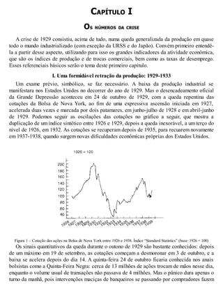 CAPÍTULO I
OS NÚMEROS DA CRISE
A crise de 1929 consistiu, acima de tudo, numa queda generalizada da produção em quase
todo o mundo industrializado (com exceção da URSS e do Japão). Convém primeiro entendê-
la a partir desse aspecto, utilizando para isso os grandes indicadores da atividade econômica,
que são os índices de produção e de trocas comerciais, bem como as taxas de desemprego.
Esses referenciais básicos serão o tema deste primeiro capítulo.
I. Uma formidável retração da produção: 1929-1933
Um exame prévio, simbólico, se faz necessário. A baixa da produção industrial se
manifestara nos Estados Unidos no decorrer do ano de 1929. Mas o desencadeamento oficial
da Grande Depressão aconteceu em 24 de outubro de 1929, com a queda repentina das
cotações da Bolsa de Nova York, ao fim de uma expressiva ascensão iniciada em 1927,
acelerada duas vezes e marcada por dois patamares, em junho-julho de 1928 e em abril-junho
de 1929. Podemos seguir as oscilações das cotações no gráfico a seguir, que mostra a
duplicação de um índice sintético entre 1926 e 1929, depois a queda inexorável, a um terço do
nível de 1926, em 1932. As cotações se recuperam depois de 1935, para recuarem novamente
em 1937-1938, quando surgem novas dificuldades econômicas próprias dos Estados Unidos.
Figura 1 – Cotação das ações na Bolsa de Nova York entre 1926 e 1938. Índice “Standard Statistics” (base: 1926 = 100)
Os sinais quantitativos da queda durante o outono de 1929 são bastante conhecidos: depois
de um máximo em 19 de setembro, as cotações começam a desmoronar em 3 de outubro, e a
baixa se acelera depois do dia 14. A quinta-feira 24 de outubro ficaria conhecida nos anais
bolsistas como a Quinta-Feira Negra: cerca de 13 milhões de ações trocam de mãos nesse dia,
enquanto o volume usual de transações não passava de 4 milhões. Mas o pânico dura apenas o
turno da manhã, pois intervenções maciças de banqueiros se passando por compradores fazem
 