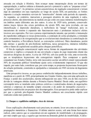 atrasada em relação à História. Sem avançar numa interpretação direta em termos de
superprodução, a análise enfatiza a dimensão parcial e potencial e opõe as “pequenas crises”
às “grandes crises”. As primeiras seriam características da regulação concorrencial e teriam
algo de automático em suas repetições ao longo do século XIX; em particular, os limites
impostos à criação monetária serviam de “amortecedor” durante cada período de expansão.
As segundas, ao contrário, marcariam a passagem aleatória de uma regulação à outra,
processo aberto, não-determinista na medida em que estão em causa inúmeras transformações
em âmbitos muito diferentes uns dos outros. A crise de 1929 teria, portanto, conservado
muitos traços típicos das crises periódicas do século XIX, mas teria revelado, em sua
intensificação e depressão duradoura, a ineficiência da “purga” tradicional, pois os
mecanismos de retorno à expansão não funcionavam mais e produziam inclusive efeitos
inversos aos esperados. Por isso a penosa experimentação tateante, que permite a instauração
de expedientes ambíguos (o recuo protecionista, a contenção de certas produções, a retomada
pelos armamentos) e de reorganizações que se revelariam mais duradouras (a centralização do
controle bancário, a Previdência Social, as convenções coletivas). Mais duradouras, porém
não eternas: a questão do pós-fordismo mobilizou, nessa perspectiva, inúmeros trabalhos
sobre o futuro do capitalismo sacudido pelos choques petrolíficos.
O fim da regulação concorrencial supõe novas formas de enquadramento das atividades
comerciais e implica a crispação de uns em relação a regras de jogo inoperantes diante das
iniciativas dirigistas de outros. A crise de 1929 foi, sob esse ponto de vista, uma reviravolta
que as terapêuticas keynesianas não conseguiriam impedir. Para compensar a queda
conjuntural nos Estados Unidos, teria sido necessário aceitar um déficit estatal representando
50% do orçamento público! Semelhante ajuste seria evidentemente impensável. O que não
impede, por outro lado, considerar que, por certo tempo, as propostas keynesianas foram parte
da solução pertinente, construída às apalpadelas e instaurada em 1945 em torno da hegemonia
americana.
Uma perspectiva inversa, ao que parece estabelecida independentemente desses trabalhos,
manifesta-se a partir de 1999, principalmente nos Estados Unidos, mas com uma aplicação na
França: o poder dos assalariados, mesmo enfraquecido nos anos 1920, era de fato excessivo
devido às vantagens obtidas durante a Primeira Guerra Mundial. Desde então, um equilíbrio
corrompido teria se instalado entre práticas coletivas e centralizadas demais de negociações
salariais e empresas de tamanho sempre crescente e de poder de monopólio excessivo –
equilíbrio estabelecido em prejuízo dos desempregados. Essa perspectiva pode então explicar
por que o período pós-Segunda Guerra Mundial conheceu um crescimento rápido com
sindicatos ainda mais poderosos.
2. Choques e equilíbrios múltiplos, risco de sistema
Essas explicações absolutamente reais precisam, no entanto, levar em conta os ajustes e as
propagações monetárias e financeiras. O debate anterior ocorre, sob uma forma bem menos
radical, entre autores que se concentram em um segmento de instabilidade e de propagação,
por mais amplo que seja, e aqueles que insistem na dimensão global da instabilidade. A idéia-
 