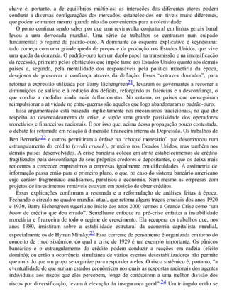 chave é, portanto, a de equilíbrios múltiplos: as interações dos diferentes atores podem
conduzir a diversas configurações dos mercados, estabelecidos em níveis muito diferentes,
que podem se manter mesmo quando não são convenientes para a coletividade.
O ponto continua sendo saber por que uma reviravolta conjuntural em linhas gerais banal
levou a uma derrocada mundial. Uma série de trabalhos se centraram num culpado
fundamental: o regime do padrão-ouro. A dominante do esquema explicativo é keynesiana:
tudo começa com uma grande queda de preços e da produção nos Estados Unidos, que vive
uma queda da demanda. O padrão-ouro tem um duplo papel na transmissão e na intensificação
da recessão, primeiro pelos obstáculos que impõe tanto aos Estados Unidos quanto aos demais
países e, segundo, pela mentalidade dos responsáveis pela política monetária da época,
desejosos de preservar a confiança através da deflação. Esses “entraves dourados”, para
retomar a expressão utilizada por Barry Eichengreen21, levaram os governantes a recorrer a
diminuições de salário e à redução dos déficits, reforçando as falências e a desconfiança, o
que conduz a medidas ainda mais deflacionistas. No entanto, os países que conseguiram
reimpulsionar a atividade no entre-guerras são aqueles que logo abandonaram o padrão-ouro.
Essa argumentação está baseada implicitamente nos mecanismos tradicionais, no que diz
respeito ao desencadeamento da crise, e supõe uma grande passividade dos operadores
monetários e financeiros nacionais. É por isso que, acima dessa propagação pouco contestada,
o debate foi retomado em relação à dimensão financeira interna da Depressão. Os trabalhos de
Ben Bernanke22 e outros permitiram a ênfase no “choque monetário” que desembocou num
estrangulamento do crédito (credit crunch), primeiro nos Estados Unidos, mas também nos
demais países desenvolvidos. A crise bancária coloca em atrito estabelecimentos de crédito
fragilizados pela desconfiança de seus próprios credores e depositantes, o que os deixa mais
reticentes a conceder empréstimos a empresas igualmente em dificuldades. A assimetria de
informação passa então para o primeiro plano, o que, no caso do sistema bancário americano
cujo caráter fragmentado analisamos, paralisou a economia. Nem mesmo as empresas com
projetos de investimentos rentáveis estavam em posição de obter créditos.
Essas explicações confirmam a retomada e a reformulação de análises feitas à época.
Fechando o círculo no quadro mundial atual, que retoma alguns traços cruciais dos anos 1920
e 1930, Barry Eichengreen sugeriu no início dos anos 2000 vermos a Grande Crise como “um
boom de crédito que deu errado”. Semelhante enfoque na pré-crise enfatiza a instabilidade
monetária e financeira de todo o regime de crescimento. Ela recupera os trabalhos que, nos
anos 1980, insistiram sobre a estabilidade estrutural da economia capitalista mundial,
especialmente os de Hyman Minsky.23 Essa corrente de pensamento é organizada em torno do
conceito de risco sistêmico, do qual a crise de 1929 é um exemplo importante. Os pânicos
bancários e o estrangulamento do crédito podem conduzir a reações em cadeia (efeito
dominó); ou então a ocorrência simultânea de vários eventos desestabilizadores não permite
que mais do que um grupo se organize para responder a eles. O risco sistêmico é, portanto, “a
eventualidade de que surjam estados econômicos nos quais as respostas racionais dos agentes
individuais aos riscos que eles percebem, longe de conduzirem a uma melhor divisão dos
riscos por diversificação, levam à elevação da insegurança geral”.24 Um triângulo então se
 