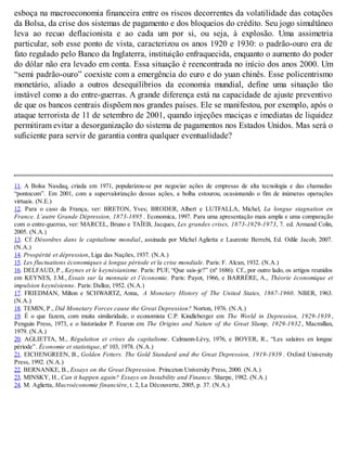 esboça na macroeconomia financeira entre os riscos decorrentes da volatilidade das cotações
da Bolsa, da crise dos sistemas de pagamento e dos bloqueios do crédito. Seu jogo simultâneo
leva ao recuo deflacionista e ao cada um por si, ou seja, à explosão. Uma assimetria
particular, sob esse ponto de vista, caracterizou os anos 1920 e 1930: o padrão-ouro era de
fato regulado pelo Banco da Inglaterra, instituição enfraquecida, enquanto o aumento do poder
do dólar não era levado em conta. Essa situação é reencontrada no início dos anos 2000. Um
“semi padrão-ouro” coexiste com a emergência do euro e do yuan chinês. Esse policentrismo
monetário, aliado a outros desequilíbrios da economia mundial, define uma situação tão
instável como a do entre-guerras. A grande diferença está na capacidade de ajuste preventivo
de que os bancos centrais dispõem nos grandes países. Ele se manifestou, por exemplo, após o
ataque terrorista de 11 de setembro de 2001, quando injeções maciças e imediatas de liquidez
permitiram evitar a desorganização do sistema de pagamentos nos Estados Unidos. Mas será o
suficiente para servir de garantia contra qualquer eventualidade?
11. A Bolsa Nasdaq, criada em 1971, popularizou-se por negociar ações de empresas de alta tecnologia e das chamadas
“pontocom”. Em 2001, com a supervalorização dessas ações, a bolha estourou, ocasionando o fim de inúmeras operações
virtuais. (N.E.)
12. Para o caso da França, ver: BRETON, Yves; BRODER, Albert e LUTFALLA, Michel, La longue stagnation en
France. L’autre Grande Dépression, 1873-1895 . Economica, 1997. Para uma apresentação mais ampla e uma comparação
com o entre-guerras, ver: MARCEL, Bruno e TAÏEB, Jacques, Les grandes crises, 1873-1929-1973, 7. ed. Armand Colin,
2005. (N.A.)
13. Cf. Désordres dans le capitalisme mondial, assinada por Michel Aglietta e Laurente Berrebi, Ed. Odile Jacob, 2007.
(N.A.)
14. Prospérité et dépression, Liga das Nações, 1937. (N.A.)
15. Les fluctuations économiques à longue période et la crise mondiale. Paris: F. Alcan, 1932. (N.A.)
16. DELFAUD, P., Keynes et le keynésianisme. Paris: PUF, “Que sais-je?” (nº 1686). Cf., por outro lado, os artigos reunidos
em KEYNES, J.M., Essais sur la monnaie et l’économie. Paris: Payot, 1966, e BARRÈRE, A., Théorie économique et
impulsion keynésienne. Paris: Dalloz, 1952. (N.A.)
17. FRIEDMAN, Milton e SCHWARTZ, Anna, A Monetary History of The United States, 1867-1960. NBER, 1963.
(N.A.)
18. TEMIN, P., Did Monetary Forces cause the Great Depression? Norton, 1976. (N.A.)
19. É o que fazem, com muita similaridade, o economista C.P. Kindleberger em The World in Depression, 1929-1939 ,
Penguin Press, 1973, e o historiador P. Fearon em The Origins and Nature of the Great Slump, 1929-1932 , Macmillan,
1979. (N.A.)
20. AGLIETTA, M., Régulation et crises du capitalisme. Calmann-Lévy, 1976, e BOYER, R., “Les salaires en longue
période”. Économie et statistique, nº 103, 1978. (N.A.)
21. EICHENGREEN, B., Golden Fetters. The Gold Standard and the Great Depression, 1919-1939 . Oxford University
Press, 1992. (N.A.)
22. BERNANKE, B., Essays on the Great Depression. Princeton University Press, 2000. (N.A.)
23. MINSKY, H., Can it happen again? Essays on Instability and Finance. Sharpe, 1982. (N.A.)
24. M. Aglietta, Macroéconomie financière, t. 2, La Découverte, 2005, p. 37. (N.A.)
 