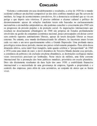 CONCLUSÃO
Violenta e contrastante em seus desdobramentos e resultados, a crise de 1929 fez o mundo
ocidental conhecer um declínio comparável ao dos dois conflitos mundiais que lhe servem de
moldura. Ao longo de acontecimentos convulsivos, foi a democracia ocidental que se viu em
perigo e que depois saiu vitoriosa. É preciso enfatizar o alcance cultural e político do
desmoronamento: apesar de soluções imediatas terem sido buscadas no enclausuramento
nacionalista e em medidas antiprodutivas, não podemos conceber o crescimento pós-1945 sem
os progressos da pressão popular e da proteção social. As negociações internacionais que
resultam no desarmamento alfandegário de 1948 são próprias de Estados profundamente
envolvidos na gestão da conjuntura econômica nacional, pouco preocupados em deixar correr
sem controle supostos automatismos liberais, apesar de terem desejado liberar as trocas
externas. No entanto, esse mundo desfinanceirizado foi efêmero. As incertezas atuais levam
cada vez mais a um novo questionamento sobre a Grande Depressão. Uma profunda marca
psicológica restou desse período, mesmo nos países relativamente poupados. Para além dessa
dimensão afetiva, seria inútil ficar tranqüilo, tanto quanto celebrar a “prosperidade” de 1945
a 1974 como uma idade de ouro: o devir dramático do Terceiro Mundo durante esse período,
a constância da pobreza e da exclusão em plena abundância, as destruições ecológicas muitas
vezes irreversíveis precisam ser lembradas. Neste início de milênio, uma forte corrente
internacional faz a promoção dos bens públicos mundiais, prioritária em escala planetária.
Dois são diretamente resultantes da dura lição dos anos 1930: a estabilidade financeira
internacional e a necessidade de uma governança de empresa, ligando a propriedade e o
controle das empresas, para além de seus acionários, ao conjunto de atores que as fazem
viver.
 