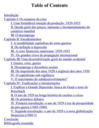 Table of Contents
Introdução
Capítulo I: Os numeros da crise
I. Uma formidável retração da produção: 1929-1933
II. Queda geral dos preços, marasmo e desmantelamento do
comércio mundial
III. O desemprego
Capítulo II: Encadeamentos
I. A instabilidade capitalista do entre-guerras
II. Da deflação à depressão
III. A crise financeira americana: 1929-1933
IV. Os grandes eixos de propagação internacional
Capítulo III: Uma desestabilização geral do mundo ocidental
I. Guerra, crise, guerra
II. Desemprego e desordens sociais
III. Da inquietude dos anos 1920 à urgência dos anos 1930
IV. O capitalismo sob vigilância
V. O nascimento do subdesenvolvimento?
Capítulo IV: Explicações e interpretações
I. Explicar a Grande Depressão: busca do Graal e teste de
Rorschach
II. O ano de 1929 na longa história de crashes e crises
III. Os primeiros debates
IV. Primeira reavaliação: o ano de 1929 à luz da prosperidade
do pós-guerra (1945-1980)
V. Segunda reavaliação: o ano de 1929 e a nova globalização
financeira (1980-?)
Conclusão
Bibliografia resumida
 