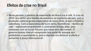 Efeitos da crise no Brasil
• Neste período o produto de exportação do Brasil era o café. A crise de
1929 caiu como uma bomba devastadora na economia do país, pois a
produção cafeeira gerava expectativa de lucro certo, já que o Estado a
subsidiava. Com a expectativa do lucro certo, fazendeiros – Barões do
café – realizaram empréstimos e contraíram dívidas altas, pois
contavam com os lucros futuros que nesse ano não vieram. O
governo tentou intervir comprando boa parte do estoque dos
produtores e queimando-o, pois o objetivo era diminuir a oferta e
aumentar o preço internacional.
 