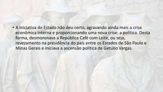 • A iniciativa do Estado não deu certo, agravando ainda mais a crise
econômica interna e proporcionando uma nova crise: a política. Desta
forma, desmoronava a República Café com Leite, ou seja,
revezamento na presidência do país entre os Estados de São Paulo e
Minas Gerais e iniciava a ascensão política de Getúlio Vargas.
 