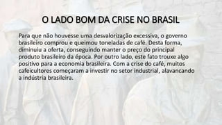 O LADO BOM DA CRISE NO BRASIL
Para que não houvesse uma desvalorização excessiva, o governo
brasileiro comprou e queimou toneladas de café. Desta forma,
diminuiu a oferta, conseguindo manter o preço do principal
produto brasileiro da época. Por outro lado, este fato trouxe algo
positivo para a economia brasileira. Com a crise do café, muitos
cafeicultores começaram a investir no setor industrial, alavancando
a indústria brasileira.
 