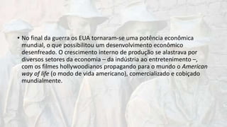 • No final da guerra os EUA tornaram-se uma potência econômica
mundial, o que possibilitou um desenvolvimento econômico
desenfreado. O crescimento interno de produção se alastrava por
diversos setores da economia – da indústria ao entretenimento –,
com os filmes hollywoodianos propagando para o mundo o American
way of life (o modo de vida americano), comercializado e cobiçado
mundialmente.
 