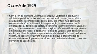 O crash de 1929
• Com o fim da Primeira Guerra, os europeus voltaram a produzir e
adotaram políticas protecionistas, desbancando, assim, os produtos
estadunidenses considerados caros, pois, até então, não possuíam
concorrência. Com a diminuição da produção, ocorreram cortes de
empregados e, devido aos cortes, o consumo interno diminuiu. Logo, os
preços baixaram e novas demissões surgiram. Os investidores apostaram
em um novo mercado, o acionário – Bolsa de Valores. Eles passaram,
então, a atribuir às ações preços muito mais elevados do que realmente
valiam. As ações valorizavam muito mais do que o crescimento da
economia interna, logo os investidores desconfiados iniciaram o processo
de venda de seus títulos.
 