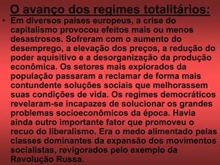 O avanço dos regimes totalitários:
• Em diversos países europeus, a crise do
capitalismo provocou efeitos mais ou menos
desastrosos. Sofreram com o aumento do
desemprego, a elevação dos preços, a redução do
poder aquisitivo e a desorganização da produção
econômica. Os setores mais explorados da
população passaram a reclamar de forma mais
contundente soluções sociais que melhorassem
suas condições de vida. Os regimes democráticos
revelaram-se incapazes de solucionar os grandes
problemas socioeconômicos da época. Havia
ainda outro importante fator que promoveu o
recuo do liberalismo. Era o medo alimentado pelas
classes dominantes da expansão dos movimentos
socialistas, revigorados pelo exemplo da
Revolução Russa.
 