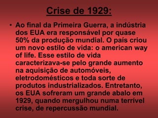 Crise de 1929:
• Ao final da Primeira Guerra, a indústria
dos EUA era responsável por quase
50% da produção mundial. O país criou
um novo estilo de vida: o american way
of life. Esse estilo de vida
caracterizava-se pelo grande aumento
na aquisição de automóveis,
eletrodomésticos e toda sorte de
produtos industrializados. Entretanto,
os EUA sofreram um grande abalo em
1929, quando mergulhou numa terrível
crise, de repercussão mundial.
 