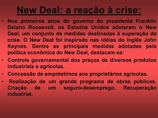 New Deal: a reação à crise:
• Nos primeiros anos do governo do presidente Franklin
Delano Roosevelt, os Estados Unidos adotaram o New
Deal, um conjunto de medidas destinadas à superação da
crise. O New Deal foi inspirado nas idéias do inglês John
Keynes. Dentre as principais medidas adotadas pela
política econômica do New Deal, destacam-se:
• Controle governamental dos preços de diversos produtos
industriais e agrícolas.
• Concessão de empréstimos aos proprietários agrícolas.
• Realização de um grande programa de obras públicas.
Criação de um seguro-desemprego. Recuperação
industrial.
 