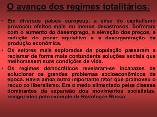 O avanço dos regimes totalitários:
• Em diversos países europeus, a crise do capitalismo
provocou efeitos mais ou menos desastrosos. Sofreram
com o aumento do desemprego, a elevação dos preços, a
redução do poder aquisitivo e a desorganização da
produção econômica.
• Os setores mais explorados da população passaram a
reclamar de forma mais contundente soluções sociais que
melhorassem suas condições de vida.
• Os regimes democráticos revelaram-se incapazes de
solucionar os grandes problemas socioeconômicos da
época. Havia ainda outro importante fator que promoveu o
recuo do liberalismo. Era o medo alimentado pelas classes
dominantes da expansão dos movimentos socialistas,
revigorados pelo exemplo da Revolução Russa.
 