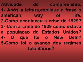 Atividade de compreensão.
1- Após a leitura,explique a frase o
american way of life.
2-Como aconteceu a crise de 1929?
3- Com a crise de 1929 como estava
a populaçao do Estados Unidos?
4- O que foi o New Deal?
5-Como foi o avanço dos regimes
totalitários?
 