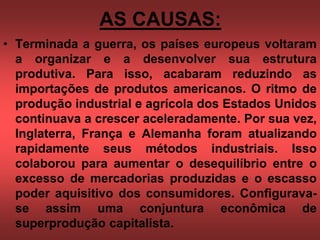 AS CAUSAS:
• Terminada a guerra, os países europeus voltaram
a organizar e a desenvolver sua estrutura
produtiva. Para isso, acabaram reduzindo as
importações de produtos americanos. O ritmo de
produção industrial e agrícola dos Estados Unidos
continuava a crescer aceleradamente. Por sua vez,
Inglaterra, França e Alemanha foram atualizando
rapidamente seus métodos industriais. Isso
colaborou para aumentar o desequilíbrio entre o
excesso de mercadorias produzidas e o escasso
poder aquisitivo dos consumidores. Configurava-
se assim uma conjuntura econômica de
superprodução capitalista.
 