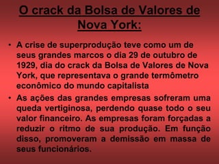 O crack da Bolsa de Valores de
Nova York:
• A crise de superprodução teve como um de
seus grandes marcos o dia 29 de outubro de
1929, dia do crack da Bolsa de Valores de Nova
York, que representava o grande termômetro
econômico do mundo capitalista
• As ações das grandes empresas sofreram uma
queda vertiginosa, perdendo quase todo o seu
valor financeiro. As empresas foram forçadas a
reduzir o ritmo de sua produção. Em função
disso, promoveram a demissão em massa de
seus funcionários.
 